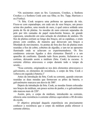 “Os assistentes eram os Srs. Luxmoore, Crookes, a Senhora
Crookes e a Senhora Cook com sua filha; os Srs. Tapp, Harrison e
eu (Varley).
     “A Srta. Cook ocupava uma poltrona no aposento de trás.
Fixou-se com esparadrapo, em cada um de seus braços, um pouco
acima dos punhos, uma moeda de ouro, à qual estava soldada uma
ponta de fio de platina. As moedas de ouro estavam separadas da
pele por três camadas de papel mata-borrão branco, de grande
espessura, umedecido em uma solução de cloridrato de amônio. Os
fios de platina corriam ao longo dos braços, até as espáduas, e eram
presos com cordões, de maneira que deixavam aos braços a
liberdade de movimentos. As pontas de fora dos fios de platina eram
reunidas a fios de cobre, cobertos de algodão, e iam ter ao aposento
iluminado onde se achavam os experimentadores. Os fios
condutores estavam ligados a dois elementos Daniell e a um
aparelho de confronto. Quando tudo ficou pronto, fecharam-se as
cortinas, deixando assim a médium (Srta. Cook) às escuras. A
corrente elétrica atravessou o corpo durante todo o tempo da
sessão...
     “Essa corrente, originando-se nos dois elementos atravessava o
galvometro, os elementos de resistência, o corpo da Srta. Cook e
voltava em seguida à bateria.)”
     Antes da introdução da Srta. Cook na corrente, quando estavam
reunidas as duas moedas que formavam os pólos da bateria, o
galvanômetro marcava um desvio de 300°.
     Depois da introdução da Srta. Cook, as moedas foram colocadas
nos braços da médium, um pouco acima do punho, e o galvanômetro
não marcou mais de 220°.
     Assim, pois, o corpo da médium, introduzido na corrente,
oferecia uma resistência à corrente elétrica equivalente a 80 divisões
da escala.
     O objetivo principal daquela experiência era precisamente
conhecer a resistência que o corpo da médium podia oferecer á
corrente elétrica.
 