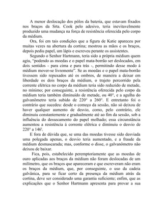 A menor deslocação dos pólos da bateria, que estavam fixados
nos braços da Srta. Cook pelo adesivo, teria inevitavelmente
produzido uma mudança na força de resistência oferecida pelo corpo
da médium.
     Ora, foi em tais condições que a figura de Katie apareceu por
muitas vezes na abertura da cortina; mostrou as mãos e os braços,
depois pediu papel, um lápis e escreveu perante os assistentes.
     Segundo o Senhor Hartmann, teria sido a própria médium quem
agiu, “podendo as moedas e o papel mata-borrão ser deslocados, em
dois sentidos - para cima e para trás -, permitindo desse modo à
médium mover-se livremente”. Se as moedas e o papel mata-borrão
tivessem sido repuxados até os ombros, de maneira a deixar em
liberdade os dois braços da médium, o trajeto percorrido pela
corrente elétrica no corpo da médium teria sido reduzido de metade,
no mínimo; por conseguinte, a resistência oferecida pelo corpo da
médium teria também diminuído de metade, ou 40°, e a agulha do
galvanômetro teria subido de 220° a 260°. E entretanto foi o
contrário que sucedeu: desde o começo da sessão, não só deixou de
haver qualquer aumento de desvio, como, pelo contrário, ele
diminuiu constantemente e gradualmente até ao fim da sessão, sob a
influência do dessecamento do papel molhado; essa circunstância
aumentou a resistência à corrente elétrica e diminuiu o desvio de
220° a 146'.
     E fora de dúvida que, se uma das moedas tivesse sido desviada
uma polegada apenas, o desvio teria aumentado, e a fraude da
médium desmascarada; mas, conforme o disse, o galvanômetro não
deixou de baixar.
      Fica, pois, estabelecido peremptoriamente que as moedas de
ouro aplicadas aos braços da médium não foram deslocadas de um
milímetro, que os braços que apareceram e que escreveram não eram
os braços da médium, que, por conseguinte, o uso da cadeia
galvânica, para se ficar certo da presença da médium atrás da
cortina, deve ser considerado uma garantia suficiente; enfim, que as
explicações que o Senhor Hartmann apresenta para provar a sua
 
