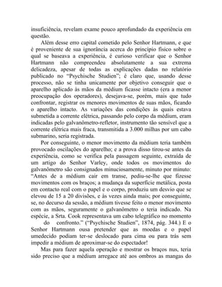 insuficiência, revelam exame pouco aprofundado da experiência em
questão.
     Além desse erro capital cometido pelo Senhor Hartmann, e que
é proveniente de sua ignorância acerca do princípio físico sobre o
qual se baseava a experiência, é curioso verificar que o Senhor
Hartmann não compreendeu absolutamente a sua extrema
delicadeza, apesar de todas as explicações dadas no relatório
publicado no “Psychische Studien”; é claro que, usando desse
processo, não se tinha unicamente por objetivo conseguir que o
aparelho aplicado às mãos da médium ficasse intacto (era a menor
preocupação dos operadores), desejava-se, porém, mais que tudo
confrontar, registrar os menores movimentos de suas mãos, ficando
o aparelho intacto. As variações das condições às quais estava
submetida a corrente elétrica, passando pelo corpo da médium, eram
indicadas pelo galvanômetro-refletor, instrumento tão sensível que a
corrente elétrica mais fraca, transmitida a 3.000 milhas por um cabo
submarino, seria registrada.
     Por conseguinte, o menor movimento da médium teria também
provocado oscilações do aparelho; e a prova disso tirou-se antes da
experiência, como se verifica pela passagem seguinte, extraída de
um artigo do Senhor Varley, onde todos os movimentos do
galvanômetro são consignados minuciosamente, minuto por minuto:
“Antes de a médium cair em transe, pediu-se-lhe que fizesse
movimentos com os braços; a mudança da superfície metálica, posta
em contacto real com o papel e o corpo, produziu um desvio que se
elevou de 15 a 20 divisões, e às vezes ainda mais; por conseguinte,
se, no decurso da sessão, a médium tivesse feito o menor movimento
com as mãos, seguramente o galvanômetro o teria indicado. Na
espécie, a Srta. Cook representava um cabo telegráfico no momento
      do confronto.” (“Psychische Studien”, 1874, pág. 344.) E o
Senhor Hartmann ousa pretender que as moedas e o papel
umedecido podiam ter-se deslocado para cima ou para trás sem
impedir a médium de aproximar-se do espectador!
     Mas para fazer aquela operação e mostrar os braços nus, teria
sido preciso que a médium arregace até aos ombros as mangas do
 