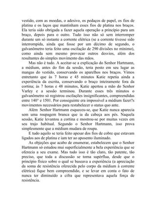 vestido, com as moedas, o adesivo, os pedaços de papel, os fios de
platina e os laços que mantinham esses fios de platina nos braços.
Ela teria sido obrigada a fazer aquela operação a princípio para um
braço, depois para o outro. Tudo isso não só sem interromper
durante um só instante a corrente elétrica (se a corrente tivesse sido
interrompida, ainda que fosse por um décimo de segundo, o
galvanômetro teria feito uma oscilação de 290 divisões no mínimo),
como ainda sem mesmo provocar outros desvios, além dos
resultantes do simples movimento das mãos.
     Mas não é tudo. A aceitar-se a explicação do Senhor Hartmann,
a médium, antes do fim da sessão, teria posto em seu lugar as
mangas do vestido, conservando os aparelhos nos braços. Vimos
entretanto que às 7 horas e 45 minutos Katie repetia ainda a
experiência da escrita, conservando o braço inteiramente fora da
cortina; às 7 horas e 48 minutos, Katie apertou a mão do Senhor
Varley e a sessão terminou. Durante esses três minutos o
galvanômetro só registrou oscilações insignificantes, compreendidas
entre 140° e 1501. Por conseguinte era impossível a médium fazer?s
movimentos necessários para restabelecer o status quo ante.
     Além Senhor Hartmann esqueceu-se, que Katie nunca aparecia
sem uma roupagem branca que ia da cabeça aos pés. Naquela
sessão, Katie levantou a cortina e mostrou-se por muitas vezes em
seu trajo habitual. Segundo o Senhor Hartmann, isso prova
simplesmente que a médium mudara de roupa.
     E tudo aquilo se teria feito apesar dos fios de cobre que estavam
ligados aos de platina e iam ter ao aposento iluminado.
     As objeções que acabo de enumerar, estabelecem que o Senhor
Hartmann só estudou mui superficialmente a bela experiência que se
oferecia a seu exame. Mas tudo isso é tão claro, tão patente, tão
preciso, que toda a discussão se torna supérflua, desde que o
princípio físico sobre o qual se baseava a experiência (a apreciação
da soma de resistência oferecida pelo corpo da médium à corrente
elétrica) fique bem compreendido, e se levar em conta o fato de
nunca ter diminuído a cifra que representava aquela força de
resistência.
 