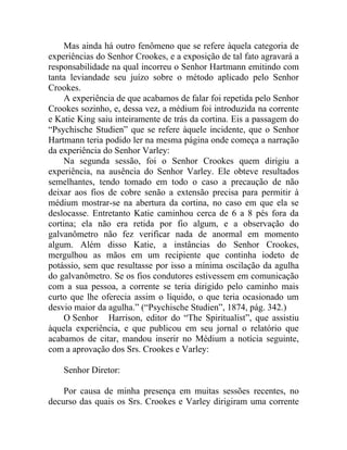 Mas ainda há outro fenômeno que se refere àquela categoria de
experiências do Senhor Crookes, e a exposição de tal fato agravará a
responsabilidade na qual incorreu o Senhor Hartmann emitindo com
tanta leviandade seu juízo sobre o método aplicado pelo Senhor
Crookes.
    A experiência de que acabamos de falar foi repetida pelo Senhor
Crookes sozinho, e, dessa vez, a médium foi introduzida na corrente
e Katie King saiu inteiramente de trás da cortina. Eis a passagem do
“Psychische Studien” que se refere àquele incidente, que o Senhor
Hartmann teria podido ler na mesma página onde começa a narração
da experiência do Senhor Varley:
    Na segunda sessão, foi o Senhor Crookes quem dirigiu a
experiência, na ausência do Senhor Varley. Ele obteve resultados
semelhantes, tendo tomado em todo o caso a precaução de não
deixar aos fios de cobre senão a extensão precisa para permitir à
médium mostrar-se na abertura da cortina, no caso em que ela se
deslocasse. Entretanto Katie caminhou cerca de 6 a 8 pés fora da
cortina; ela não era retida por fio algum, e a observação do
galvanômetro não fez verificar nada de anormal em momento
algum. Além disso Katie, a instâncias do Senhor Crookes,
mergulhou as mãos em um recipiente que continha iodeto de
potássio, sem que resultasse por isso a mínima oscilação da agulha
do galvanômetro. Se os fios condutores estivessem em comunicação
com a sua pessoa, a corrente se teria dirigido pelo caminho mais
curto que lhe oferecia assim o líquido, o que teria ocasionado um
desvio maior da agulha.” (“Psychische Studien”, 1874, pág. 342.)
    O Senhor Harrison, editor do “The Spiritualist”, que assistiu
àquela experiência, e que publicou em seu jornal o relatório que
acabamos de citar, mandou inserir no Médium a notícia seguinte,
com a aprovação dos Srs. Crookes e Varley:

    Senhor Diretor:

    Por causa de minha presença em muitas sessões recentes, no
decurso das quais os Srs. Crookes e Varley dirigiram uma corrente
 