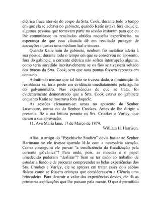 elétrica fraca através do corpo da Srta. Cook, durante todo o tempo
em que ela se achava no gabinete, quando Katie estava fora daquele,
algumas pessoas que tomavam parte na sessão instaram para que eu
lhe comunicasse os resultados obtidos naquelas experiências, na
esperança de que essa cláusula dê em resultado proteger de
acusações injustas uma médium leal e sincera.
     Quando Katie saiu do gabinete, nenhum fio metálico aderia à
sua pessoa; durante todo o tempo em que se conservou no aposento,
fora do gabinete, a corrente elétrica não sofreu interrupção alguma,
como teria sucedido inevitavelmente se os fios se tivessem soltado
dos braços da Srta. Cook, sem que suas pontas fossem repostas em
contacto.
     Admitindo mesmo que tal fato se tivesse dado, a diminuição da
resistência se, teria posto em evidência imediatamente pela agulha
do galvanômetro. Nas experiências de que se trata, foi
evidentemente demonstrado que a Srta. Cook estava no gabinete
enquanto Katie se mostrava fora daquele.
     As sessões efetuaram-se: umas no aposento do Senhor
Luxmoore, outras no do Senhor Crookes. Antes de lhe dirigir a
presente, fiz a sua leitura perante os Srs. Crookes e Varley, que
deram a sua aprovação.
     11, Ave Maria lane, 17 de Março de 1874.
                                                William H. Harrison.

     Aliás, o artigo do “Psychische Studien” devia bastar ao Senhor
Hartmann se ele tivesse querido lê-lo com a necessária atenção.
Como conseguirá ele provar “a insuficiência da fiscalização pela
corrente galvânica”? Para onde, pois, as moedas e o papel
umedecido puderam “deslizar”? Sem se ter dado ao trabalho de
estudar a fundo e de procurar compreender as belas experiências dos
Srs. Crookes e Varley, ele se apressa em tratar esses dois sábios
físicos como se fossem crianças que considerassem a Ciência uma
brincadeira. Para destruir o valor das experiências desses, ele dá as
primeiras explicações que lhe passam pela mente. O que é permitido
 