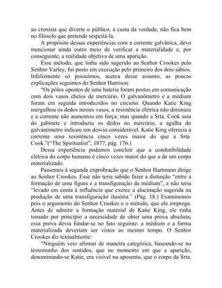 ao cronista que diverte o público, à custa da verdade, não fica bem
no filósofo que pretende respeitá-la.
     A propósito dessas experiências com a corrente galvânica, devo
mencionar ainda outro meio de verificar a materialidade e, por
conseguinte, a realidade objetiva de uma aparição.
     Esse método, que tinha sido sugerido ao Senhor Crookes pelo
Senhor Varley, foi posto em execução pelo primeiro dos dois sábios.
Infelizmente só possuímos, acerca desse assunto, as poucas
explicações seguintes do Senhor Harrison:
     “Os pólos opostos de uma bateria foram postos em comunicação
com dois vasos cheios de mercúrio. O galvanômetro e a médium
foram em seguida introduzidos no circuito. Quando Katie King
mergulhou os dedos nesses vasos, a resistência elétrica não diminuiu
e a corrente não aumentou em força; mas quando a Srta. Cook saiu
do gabinete e introduziu os dedos no mercúrio, a agulha do
galvanômetro indicou um desvio considerável. Katie King oferecia à
corrente uma resistência cinco vezes maior do que a Srta.
Cook.”(“The Spiritualist”, 1877, pág. 176.)
     Dessa experiência podemos concluir que a condutibilidade
elétrica do corpo humano é cinco vezes maior do que a de um corpo
materializado.
     Passemos à segunda exprobração que o Senhor Hartmann dirige
ao Senhor Crookes. Esse não teria sabido fazer a distinção “entre a
formação de uma figura e a transfiguração da médium”, e não teria
“levado em conta à influência que exerce a alucinação sugerida na
produção de uma transfiguração ilusória.” (Pág. 18.) Examinemos
pois o argumento do Senhor Crookes e o método, que ele emprega.
Antes de admitir a formação material de Katie King, ele tinha
tomado por princípio a necessidade de obter uma prova absoluta;
essa prova devia fundar-se no fato seguinte: a médium e a forma
materializada deveriam ser vistos ao mesmo tempo. O Senhor
Crookes diz textualmente:
     “Ninguém veio afirmar de maneira categórica, baseando-se no
testemunho dos sentidos, que no momento em que a aparição,
denominando-se Katie, era visível no aposento, que o corpo da Srta.
 