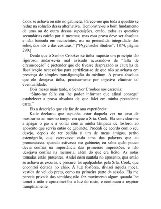 Cook se achava ou não no gabinete. Parece-me que toda a questão se
reduz na solução dessa alternativa. Demonstre-se o bom fundamento
de uma ou de outra dessas suposições, então, todas as questões
secundárias cairão por si mesmas; mas essa prova deve ser absoluta
e não baseada em raciocínios, ou na pretendida integridade dos
selos, dos nós e das costuras,” (“Psychische Studien”, 1874, página
290.)
     Desde que o Senhor Crookes se tinha imposto um princípio tão
rigoroso, andar-se-ia mal avisado acusando-o de “falta de
circunspeção” e pretender que ele tivesse desprezado as cautelas de
fiscalização necessárias para certificar-se de que não se achava em
presença de simples transfiguração da médium. A prova absoluta
que ele desejava tinha, precisamente por objetivo eliminar tal
eventualidade.
     Dois meses mais tarde, o Senhor Crookes nos escrevia:
     “Sinto-me feliz em lhe poder informar que afinal consegui
estabelecer a prova absoluta de que falei em minha precedente
carta.”
     Eis a descrição que ele faz de sua experiência:
     Katie declarou que supunha estar daquela vez no caso de
mostrar-se ao mesmo tempo em que a Srta. Cook. Ela convidou-me
a apagar o gás e a voltar com a minha lâmpada de fósforo, ao
aposento que servia então de gabinete. Procedi de acordo com o seu
desejo, depois de ter pedido a um de meus amigos, perito
estenógrafo, que escrevesse cada uma das palavras que eu
pronunciasse, quando estivesse no gabinete; eu sabia quão pouco
devia confiar na importância das primeiras impressões, e não
desejava confiar na memória, além do que era lícito. As notas
tomadas estão presentes. Andei com cautela no aposento, que então
se achava às escuras, e procurei às apalpadelas pela Srta. Cook, que
encontrei deitada no chão. Ã luz fosfórea, divisei aquela moça,
vestida de veludo preto, como na primeira parte da sessão. Ela me
parecia privada dos sentidos; não fez movimento algum quando lhe
tomei a mão e aproximei-lhe a luz do rosto, e continuou a respirar
tranqüilamente.
 