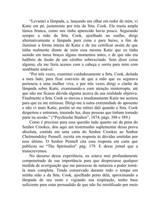 “Levantei a lâmpada, e, lançando um olhar em redor de mim, vi
Katie em pé, justamente por trás da Srta. Cook. Ela trazia ampla
túnica branca, como nos tinha aparecido havia pouco. Segurando
sempre a mão da Srta. Cook, ajoelhado no soalho, dirigi
alternativamente a lâmpada para cima e para baixo, a fim de
iluminar a forma inteira de Katie e de me certificar assim de que
tinha realmente diante de mim essa mesma Katie que eu tinha
sustido em meus braços alguns momentos antes, e de que não era
ludíbrio da ilusão de um cérebro sobrexcitado. Sem dizer coisa
alguma, ela me fazia acenos com a cabeça e sorria para mim com
semblante amável.
     “Por três vezes, examinei cuidadosamente a Srta. Cook, deitada
a meu lado, para ficar convicto de que a mão que eu segurava
pertencia a uma mulher viva, e por três vezes dirigi o clarão da
lâmpada sobre Katie, examinando-a com atenção ininterrupta, até
que não me ficasse dúvida alguma acerca da sua realidade objetiva.
Finalmente a Srta. Cook se moveu e imediatamente Katie me acenou
para que eu me retirasse. Dirigi-me à outra extremidade do aposento
e não vi mais Katie; porém só me retirei dali quando a Srta. Cook
despertou e entraram, trazendo luz, duas pessoas que tinham tomado
parte na sessão.” (“Psychische Studien”, 1874, págs. 388 e 389.)
     Como é precioso para essa questão tudo quanto sai da pena do
Senhor Crookes, dou aqui um testemunho suplementar dessa prova
absoluta, contida em uma carta do Senhor Crookes ao Senhor
Cholmondeley Pennell, escrita em resposta às dúvidas emitidas por
esse último. O Senhor Pennell cita essa resposta em carta que
publicou no “The Spiritualist” pág. 179. E desse jornal que a
transcrevemos.
     No decurso dessa experiência, eu estava mui profundamente
compenetrado de sua importância para que desprezasse qualquer
medida de averiguação que me parecesse de natureza a poder torná-
la mais completa. Tendo conservado durante todo o tempo em
minha mão a da Srta. Cook, ajoelhado perto dela, aproximando a
lâmpada de seu rosto e vigiando sua respiração, tenho base
suficiente para estar persuadido de que não fui mistificado por meio
 
