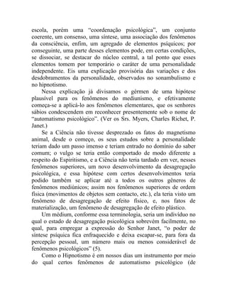 escola, porém uma “coordenação psicológica”, um conjunto
coerente, um consenso, uma síntese, uma associação dos fenômenos
da consciência, enfim, um agregado de elementos psíquicos; por
conseguinte, uma parte desses elementos pode, em certas condições,
se dissociar, se destacar do núcleo central, a tal ponto que esses
elementos tomem por temporário o caráter de uma personalidade
independente. Eis uma explicação provisória das variações e dos
desdobramentos da personalidade, observados no sonambulismo e
no hipnotismo.
     Nessa explicação já divisamos o gérmen de uma hipótese
plausível para os fenômenos do mediunismo, e efetivamente
começa-se a aplicá-lo aos fenômenos elementares, que os senhores
sábios condescendem em reconhecer presentemente sob o nome de
“automatismo psicológico”. (Ver os Srs. Myers, Charles Richet, P.
Janet.)
     Se a Ciência não tivesse desprezado os fatos do magnetismo
animal, desde o começo, os seus estudos sobre a personalidade
teriam dado um passo imenso e teriam entrado no domínio do saber
comum; o vulgo se teria então comportado de modo diferente a
respeito do Espiritismo, e a Ciência não teria tardado em ver, nesses
fenômenos superiores, um novo desenvolvimento da desagregação
psicológica, e essa hipótese com certos desenvolvimentos teria
podido também se aplicar até a todos os outros gêneros de
fenômenos mediúnicos; assim nos fenômenos superiores de ordem
física (movimentos de objetos sem contacto, etc.), ela teria visto um
fenômeno de desagregação de efeito físico, e, nos fatos de
materialização, um fenômeno de desagregação de efeito plástico.
     Um médium, conforme essa terminologia, seria um indivíduo no
qual o estado de desagregação psicológica sobrevém facilmente, no
qual, para empregar a expressão do Senhor Janet, “o poder de
síntese psíquica fica enfraquecido e deixa escapar-se, para fora da
percepção pessoal, um número mais ou menos considerável de
fenômenos psicológicos” (5).
     Como o Hipnotismo é em nossos dias um instrumento por meio
do qual certos fenômenos de automatismo psicológico (de
 