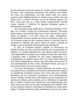 de um manequim ou de uma trouxa de vestidos; quanto à identidade
de Katie, estou igualmente convencido. Sua estatura, seus modos,
seu rosto, sua conformação, seu trajo, assim como seu sorriso
gracioso eram indubitavelmente os mesmos que eu tinha visto por
tantas vezes; o exterior de Katie me era tão familiar quanto o da
Srta. Cook, pois que eu o tinha olhado freqüentemente durante
muitos minutos, à distância de algumas polegadas apenas e
perfeitamente iluminado.
    Em seu terceiro artigo publicado no “Psychische Studien” 1875,
pág. 19), o Senhor Crookes dá os pormenores seguintes: “Há muito
pouco tempo é que permite Katie que eu faça o que desejo: tocá-la,
entrar no gabinete e sair dele, como me apraz; acompanhei-a
freqüentemente de perto quando ela entrava no gabinete. Então eu a
via ao mesmo tempo em que a médium; porém, as mais das vezes só
encontrava a médium, que estava imersa em transe e deitada no
soalho, ao passo que Katie tinha desaparecido subitamente.
    É, pois, de evidência perfeita, segundo as observações do
Senhor Crookes, que não se poderia tratar de uma transfiguração da
médium. E o Senhor Hartmann nos vem afirmar, apesar de tudo e
com imperturbável seriedade, que o Senhor Crookes não soube fazer
a distinção entre a produção de uma forma independente e a
transfiguração da médium, quero dizer: ele tomou Katie King por
uma forma independente, ao passo que tudo aquilo não passava de
uma transfiguração da Srta. Cook. Afirmação bizarra, pois que as
duas formas eram visíveis ao mesmo tempo!
    Vê-se que, logicamente, o Senhor Hartmann, de acordo com a
sua própria teoria, só poderia ter recorrido à alucinação para explicar
as experiências do Senhor Crookes. Ora, é bom notar que o Senhor
Hartmann, por um raciocínio inexplicável, evita obstinadamente
acusar o Senhor Crookes de ter sido ludíbrio de uma alucinação; ele
persiste em afirmar, pelo contrário, que os fenômenos em questão,
que o Senhor Crookes teria tomado por uma materialização, não
eram outra coisa mais do que uma transfiguração da médium. Mas,
de uma maneira instintiva,, adivinham-se facilmente as razões dessa
lógica. O Senhor Hartmann sabia perfeitamente que teria de contar
 