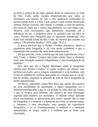 levantei a cortina de um lado, quando Katie se conservava ao lado
da Srta. Cook, então sucedia freqüentemente que todos os
assistentes, em número de sete a oito, pudessem contemplar ao
mesmo tempo Katie e a Srta. Cook, graças a uma intensa iluminação
elétrica. Nessas ocasiões, não víamos, é verdade, o rosto da médium,
por causa do chalé que o cobria, mas podíamos ver suas mãos e pés,
observar seus movimentos, que denotavam incômodo sob a
influência da luz, e podíamos ouvir os gemidos que ela dava às
vezes. Possuo uma fotografia que as apresenta juntamente, mas
Katie está sentada diante da Srta. Cook, de maneira que encobre sua
cabeça. (“Psychische Studien”, 1875, págs. 19-21.)
     A prova absoluta que o Senhor Crookes procurava, obteve-a
igualmente pela fotografia, e ela vem assim corroborar a que o
testemunho dos sentidos lhe tinha dado anteriormente.
     Do que precede, como concluir que em suas experiências, com a
Srta. Cook, o Senhor Crookes não tenha sabido fazer a distinção
entre uma formação material independente e uma transfiguração da
médium?
     Pois bem que diz o Senhor Hartmann sobre as fotografias
obtidas pelo Senhor Crookes? E muito simples: ele afirma, com
perfeita convicção, que a imagem reproduzida é a da médium, sem
se dar ao trabalho de verificar qual podia ser a pessoa que se via por
trás da cortina, enquanto se procedia do lado de fora à fotografia da
forma materializada.
     Ser-lhe-ia, entretanto, muito fácil dizer que aquilo não passava
de uma modalidade da alucinação: a figura fotografada era a
médium transfigurada; a que se via deitada no chão atrás da cortina,
e que se tomava pela médium, não passava de uma alucinação
sugerida pela médium aos assistentes. O método crítico aplicado
nessa circunstância se apresentaria pois assim: quando não se trata
de fotografias, e o médium e o fantasma são vistos ao mesmo tempo,
o fantasma é uma alucinação; mas quando há experiência
fotográfica, e se vê simultaneamente o médium e o fantasma
reproduzidos na chapa, então é o médium que se torna uma
alucinação.
 