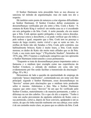 O Senhor Hartmann teria procedido bem se nos dissesse se
sanciona tal método de argumentação; mas ele nada nos diz a
respeito.
     Há também outro ponto de natureza a criar algumas dificuldades
ao Senhor Hartmann. O Senhor Crookes define exatamente as
dessemelhanças verificadas por ele entre a Srta. Cook e Katie: “A
estatura de Katie King é variável: em minha casa eu a vi excedendo
em seis polegadas a da Srta. Cook. A noite passada, ela era maior
que a Srta. Cook apenas quatro polegadas e meia; estava descalça.
Seu pescoço estava a descoberto, e eu pude verificar que ela tinha a
pele sedosa e igual, enquanto que a Srta. Cook tem no pescoço a
marca de larga cicatriz, muito visível e que se sente ao tato. As
orelhas de Katie não são furadas; a Srta. Cook, pelo contrário, usa
habitualmente brincos; Katie é muito loura, a Srta. Cook muito
morena; os dedos de Katie são muito mais afilados que os da Srta.
Cook, e seu rosto mais largo.” (“Psychische Studien”, Setembro de
1874, pág. 389.) Vejamos a explicação categórica que nos apresenta
o Senhor Hartmann relativamente a esses pormenores.
     “Enquanto se trata de dessemelhanças pouco importantes entre o
fantasma e o médium (por exemplo como nas experiências do
Senhor Crookes), a entrada do médium em cena não tem
evidentemente por fim senão facilitar a transmissão da alucinação.”
(Págs. 95 e 96.)
     Deixaremos de lado a questão da oportunidade do emprego da
expressão “pouco importantes”, contentando-nos em notar este fato
principal: segundo o Senhor Hartmann, essas dessemelhanças ou
“desvios” seriam pois alucinações que o médium teria produzido
sobre si mesmo. Admitamos o fato. Mas o Senhor Hartmann
esquece que entre esses “desvios” há um que foi verificado pelo
Senhor Crookes, materialmente e de maneira permanente, a saber: a
diferença na cor dos cabelos. Eis o que ele diz a respeito: “Tenho à
vista um cacho proveniente da opulenta cabeleira de Katie; com a
sua permissão, cortei-a, depois de ficar convicto, apalpando-o até as
raízes, de que ele tinha nascido realmente em sua cabeça; esse cacho
é de um castanho muito claro, ao passo que os cabelos da Srta. Cook
 