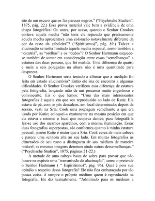 são de um escuro que os faz parecer negros.” (“Psychische Studien”,
1875, pág. 22.) Essa prova material vale bem a evidência de uma
chapa fotográfica! Ou antes, por acaso, quando o Senhor Crookes
cortava aquela mecha “não teria ele reparado que precisamente
aquela mecha apresentava uma coloração notavelmente diferente da
cor do resto da cabeleira”? (“Spiritismus)”, pág. 89.) Talvez a
alucinação se tenha limitado àquela mecha especial, como também a
“cicatriz”, as “orelhas” e os “dedos”? O Senhor Hartmann esquece-
se também de tomar em consideração entre essas “semelhanças” a
estatura das duas pessoas, que foi medida. Uma diferença de quatro
e meia a seis polegadas na altura não é uma quantidade para
desprezar.
     O Senhor Hartmann seria tentado a afirmar que a medição foi
feita em estado alucinatório? Então ele iria de encontro a algumas
dificuldades: O Senhor Crookes verificou essa diferença de estatura
pela fotografia, lançando mão de um processo muito engenhoso e
convincente. Eis o que lemos: “Uma das mais interessantes
fotografias é aquela em que sou reproduzido ao lado de Katie. Ela
estava de pé, com os pés descalços, em local determinado; depois da
sessão, vesti na Srta. Cook uma roupagem semelhante a que era
usada por Katie; coloquei-a exatamente na mesma posição em que
ela estava e retomei o local que ocupava dantes; para fotografá-la
fez-se uso dos mesmos aparelhos, com a mesma iluminação. Essas
duas fotografias superpostas, são conformes quanto à minha estatura
pessoal, porém Katie é maior que a Srta. Cook cerca de meia cabeça
e parece uma senhora alta ao seu lado. Em muitas fotografias as
dimensões de seu rosto a distinguem de sua médium de maneira
notável; as mesmas imagens denotam ainda outras dessemelhanças.”
(“Psychische Studien”, 1875, páginas 21-22.)
     A metade de uma cabeça basta de sobra para provar que não
houve na espécie uma “transmissão de alucinação”, como o pretende
o Senhor Hartmann ( “ Espiritismo)”, pág. 96). Qual é pois sua
opinião a respeito dessa fotografia? Ele não fica embaraçado por tão
pouca coisa: é sempre o próprio médium quem é reproduzido na
fotografia. Ele diz textualmente: “Admitindo para os médiuns a
 