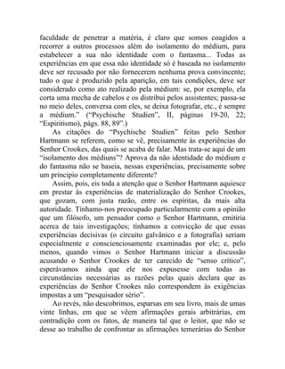 faculdade de penetrar a matéria, é claro que somos coagidos a
recorrer a outros processos além do isolamento do médium, para
estabelecer a sua não identidade com o fantasma... Todas as
experiências em que essa não identidade só é baseada no isolamento
deve ser recusado por não fornecerem nenhuma prova convincente;
tudo o que é produzido pela aparição, em tais condições, deve ser
considerado como ato realizado pela médium: se, por exemplo, ela
corta uma mecha de cabelos e os distribui pelos assistentes; passa-se
no meio deles, conversa com eles, se deixa fotografar, etc., é sempre
a médium.” (“Psychische Studien”, II, páginas 19-20, 22;
“Espiritismo), págs. 88, 89”.)
    As citações do “Psychische Studien” feitas pelo Senhor
Hartmann se referem, como se vê, precisamente às experiências do
Senhor Crookes, das quais se acaba de falar. Mas trata-se aqui de um
“isolamento dos médiuns”? Aprova da não identidade do médium e
do fantasma não se baseia, nessas experiências, precisamente sobre
um principio completamente diferente?
    Assim, pois, eis toda a atenção que o Senhor Hartmann aquiesce
em prestar às experiências de materialização do Senhor Crookes,
que gozam, com justa razão, entre os espíritas, da mais alta
autoridade. Tínhamo-nos preocupado particularmente com a opinião
que um filósofo, um pensador como o Senhor Hartmann, emitiria
acerca de tais investigações; tínhamos a convicção de que essas
experiências decisivas (o circuito galvânico e a fotografia) seriam
especialmente e conscienciosamente examinadas por ele; e, pelo
menos, quando vimos o Senhor Hartmann iniciar a discussão
acusando o Senhor Crookes de ter carecido de “senso crítico”,
esperávamos ainda que ele nos expusesse com todas as
circunstâncias necessárias as razões pelas quais declara que as
experiências do Senhor Crookes não correspondem às exigências
impostas a um “pesquisador sério”.
    Ao revés, não descobrimos, esparsas em seu livro, mais de umas
vinte linhas, em que se vêem afirmações gerais arbitrárias, em
contradição com os fatos, de maneira tal que o leitor, que não se
desse ao trabalho de confrontar as afirmações temerárias do Senhor
 