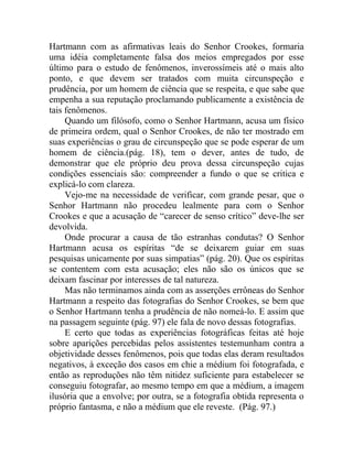 Hartmann com as afirmativas leais do Senhor Crookes, formaria
uma idéia completamente falsa dos meios empregados por esse
último para o estudo de fenômenos, inverossímeis até o mais alto
ponto, e que devem ser tratados com muita circunspeção e
prudência, por um homem de ciência que se respeita, e que sabe que
empenha a sua reputação proclamando publicamente a existência de
tais fenômenos.
     Quando um filósofo, como o Senhor Hartmann, acusa um físico
de primeira ordem, qual o Senhor Crookes, de não ter mostrado em
suas experiências o grau de circunspeção que se pode esperar de um
homem de ciência.(pág. 18), tem o dever, antes de tudo, de
demonstrar que ele próprio deu prova dessa circunspeção cujas
condições essenciais são: compreender a fundo o que se critica e
explicá-lo com clareza.
     Vejo-me na necessidade de verificar, com grande pesar, que o
Senhor Hartmann não procedeu lealmente para com o Senhor
Crookes e que a acusação de “carecer de senso crítico” deve-lhe ser
devolvida.
     Onde procurar a causa de tão estranhas condutas? O Senhor
Hartmann acusa os espíritas “de se deixarem guiar em suas
pesquisas unicamente por suas simpatias” (pág. 20). Que os espíritas
se contentem com esta acusação; eles não são os únicos que se
deixam fascinar por interesses de tal natureza.
     Mas não terminamos ainda com as asserções errôneas do Senhor
Hartmann a respeito das fotografias do Senhor Crookes, se bem que
o Senhor Hartmann tenha a prudência de não nomeá-lo. E assim que
na passagem seguinte (pág. 97) ele fala de novo dessas fotografias.
     E certo que todas as experiências fotográficas feitas até hoje
sobre aparições percebidas pelos assistentes testemunham contra a
objetividade desses fenômenos, pois que todas elas deram resultados
negativos, à exceção dos casos em chie a médium foi fotografada, e
então as reproduções não têm nitidez suficiente para estabelecer se
conseguiu fotografar, ao mesmo tempo em que a médium, a imagem
ilusória que a envolve; por outra, se a fotografia obtida representa o
próprio fantasma, e não a médium que ele reveste. (Pág. 97.)
 