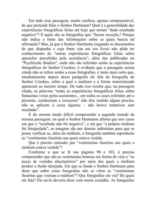 Em toda essa passagem, muito confusa, apenas compreensível,
de que pretende falar o Senhor Hartmann? Qual é a generalidade das
experiências fotográficas feitas até hoje que teriam “dado resultado
negativo”? E quais são as fotografias que “fazem exceção,? Porque
não indica a fonte das informações sobre as quais baseia tal
afirmação? Mas, já que o Senhor Hartmann (segundo os documentos
de que dispunha e cuja fonte cita em seu livro) não pôde ter
conhecimento de “outras experiências fotográficas feitas sobre
aparições percebidas pela assistência”, além das publicadas no
“Psychische Studien”, onde não são referidas senão as experiências
fotográficas do Senhor Crookes, é evidente que a passagem acima
citada não se refere senão a essas fotografias; e tanto mais certo que,
imediatamente depois desse parágrafo ele fala da fotografia do
Senhor Crookes, sobre a qual a médium e a forma materializada
aparecem ao mesmo tempo. De tudo isso resulta que, na passagem
citada, as palavras “todas as experiências fotográficas feitas sobre
fantasmas vistos pelos assistentes... em todos os casos referidos até o
presente, conduziram a insucesso” não têm sentido algum preciso,
não se aplicam à coisa alguma: - não houve tentativas sem
resultado”.
     E do mesmo modo difícil compreender a segunda metade da
mesma passagem, na qual o Senhor Hartmann afirma que nos casos
em que o “resultado não foi negativo”, e em que “a própria médium
foi fotografada”, as imagens são por demais indistintas para que se
possa verificar se, além da médium, a fotografia também reproduziu
as “vestimentas ilusórias nas quais estava vestida.
     Que é preciso entender por “vestimentas ilusórias nas quais a
médium estava vestida”?
     Conforme o que se lê nas páginas 90 e 103, é preciso
compreender que são as vestimentas brancas em forma de véus e “as
peças de vestidos alucinatórios” por meio dos quais a médium
produz a ilusão desejada. Em que se funda o Senhor Hartmann para
dizer que sobre essas fotografias não se vêem as “vestimentas
ilusórias que vestiam a médium”? Que fotografias ele viu? De quais
ele fala? Ele no-lo deveria dizer com muita exatidão. As fotografias
 