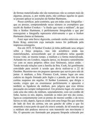de formas materializadas não são numerosas; não se contam mais de
algumas, poucas, e, por minha parte, não conheço aquelas às quais
se possam aplicar as asserções do Senhor Hartmann.
     Posso certificar, pelo contrário, que em todas essas fotografias -
que eu possuo, compreendendo nesse número os exemplares que
recebi do Senhor Crookes - “a ilusão que veste a médium”, de que
fala o Senhor Hartmann, é perfeitamente fotografada e que por
conseguinte a fotografia representa efetivamente o que o Senhor
Hartmann chama só fantasma.
     Farei aqui uma breve digressão, contando minha entrevista com
Katie King, entrevista cuja narração nunca foi publicada pela
imprensa estrangeira.
     Era em 1873. O Senhor Crookes já tinha publicado seus artigos
sobre a força psíquica, mas não acreditava ainda nas
materializações, acrescentando que só acreditaria nelas quando
tivesse visto, ao mesmo tempo, a médium e a forma materializada.
Achando-me em Londres, naquela época, eu desejava naturalmente
ver com os meus próprios olhos esse fenômeno, único então. -
Tendo travado relações com a família da Srta. Cook, fui gentilmente
convidado para assistir à sessão que devia realizar-se a 22 de
Outubro. Reunimo-nos em pequeno aposento que servia para sala de
jantar. A médium, a Srta. Florence Cook, tomou lugar em uma
cadeira no ângulo formado pelo fogão e a parede, por trás de uma
cortina suspensa em argolas. O Senhor Luxmoore, que dirigia a
sessão, exigiu que eu examinasse perfeitamente o aposento e
também as ligaduras da médium, pois julgava que essa última
precaução era sempre indispensável. Em primeiro lugar, ele amarrou
cada uma das mãos da médium, separadamente, com um cordão de
linho, lacrou os nós; depois, reunindo as mãos por trás das costas,
ligou-as conjuntamente com as pontas do mesmo cordão, e de novo
lacrou os nós; depois, ligou-as ainda com uma longa fita que enrolou
do lado de fora da cortina, em um gancho de cobre e que foi
amarrada à mesa perto da qual ele estava sentado, de tal maneira que
a médium não pudesse mover-se sem transmitir um movimento à
fita. O aposento era iluminado por pequena lâmpada colocada por
 