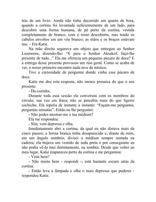 trás de um livro. Ainda não tinha decorrido um quarto de hora,
quando a cortina foi levantada suficientemente de um lado, para
descobrir uma forma humana, de pé perto da cortina, vestida
completamente de branco, com o rosto descoberto, mas tendo os
cabelos envoltos em um véu branco; as mãos e os braços estavam
nus. - Era Katie.
     Na mão direita segurava um objeto que entregou ao Senhor
Luxmoore, dizendo-lhe: “E para o Senhor Aksakof; faço-lhe
presente de tudo...” Ela me oferecia um pequeno púcaro de doce? E
a entrega desse presente provocou um riso geral. Como se acaba de
ver, o nosso primeiro encontro nada teve de místico.
     Tive a curiosidade de perguntar donde vinha esse púcaro de
doce.
     Katie me deu esta resposta, não menos prosaica do que o seu
presente:
     - Da cozinha.
     Durante toda essa sessão ela conversou com os membros do
círculo; sua voz era fraca; não se percebia mais do que ligeiro
cochicho. Ela repetia de instante a instante: “Façam-me perguntas,
perguntas sensatas”. Então eu lhe perguntei:
     - Não podes mostrar-me a tua médium?
     Ela me respondeu:
     - Sim, vem depressa e olha.
     Imediatamente abri a cortina, da qual eu não distava mais de
cinco passos; a forma branca tinha desaparecido e, diante de mim,
em um ângulo sombrio, divisei a médium sempre sentada na
cadeira; ela trajava um vestido de seda preta e por conseguinte eu
não podia vê-Ia mui distintamente, na sombra. Desde que voltei ao
meu lugar, Katie reapareceu perto da cortina e me perguntou:
     - Viste bem?
     - Não muito bem - respondi -; está bastante escuro atrás da
cortina.
     - Então leva a lâmpada e olha o mais depressa que puderes -
respondeu Katie.
 