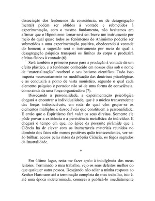 dissociação dos fenômenos da consciência, ou de desagregação
mental) podem ser obtidos à vontade e submetidos à
experimentação, com o mesmo fundamento, não hesitamos em
afirmar que o Hipnotismo tornar-se-á em breve um instrumento por
meio do qual quase todos os fenômenos do Animismo poderão ser
submetidos a uma experimentação positiva, obedecendo à vontade
do homem; a sugestão será o instrumento por meio do qual a
desagregação psíquica transporá os limites do corpo e produzirá
efeitos físicos à vontade (6).
     Será também o primeiro passo para a produção à vontade de um
efeito plástico, e o fenômeno conhecido em nossos dias sob o nome
de “materialização” receberá o seu batismo científico. Tudo isso
importa necessariamente na modificação das doutrinas psicológicas
e as conduzirá a ponto de vista monístico, segundo o qual cada
elemento psíquico é portador não só de uma forma de consciência,
como ainda de uma força organizadora (7).
     Dissecando a personalidade, a experimentação psicológica
chegará a encontrar a individualidade, que é o núcleo transcendente
das forças indissociáveis, em roda do qual vêm grupar-se os
elementos múltiplos e dissociáveis que constituem a personalidade.
E então que o Espiritismo fará valer os seus direitos. Somente ele
pôde provar a existência e a persistência metafísica do indivíduo. E
chegará o tempo em que, no ápice da possante pirâmide que a
Ciência há de elevar com os inumeráveis materiais reunidos no
domínio dos fatos não menos positivos quão transcendentes, ver-se-
ão brilhar, acesos pelas mãos da própria Ciência, os fogos sagrados
da Imortalidade.

                                   *

     Em último lugar, resta-me fazer apelo à indulgência dos meus
leitores. Terminado o meu trabalho, vejo os seus defeitos melhor do
que qualquer outra pessoa. Desejando não adiar a minha resposta ao
Senhor Hartmann até a terminação completa do meu trabalho, isto é,
até uma época indeterminada, comecei a publicá-lo imediatamente
 