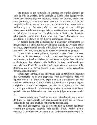 Em menos de um segundo, de lâmpada em punho, cheguei ao
lado de trás da cortina. Todo vestígio de Katie tinha desaparecido.
Achei-me em presença da médium, sentada na cadeira, imersa em
sono profundo, com as mãos amarradas por trás das costas. A luz da
lâmpada, refletindo-se em seu rosto, produziu o efeito costumado: a
médium gemeu, fazendo esforços para despertar; um diálogo
interessante estabeleceu-se, por trás da cortina, entre a médium, que
se esforçava em despertar completamente, e Katie, que desejava
adormecê-la ainda; mas Katie teve que ceder: despediu-se dos
assistentes e o silencio se fez. Estava terminada a sessão.
     O Senhor luxmoore convidou-me a examinar atentamente os
nós, os laços e o selos; tudo estava intacto; quando eu tive que cortar
os laços, experimentei grande dificuldade em introduzir a tesoura
por baixo das fitas, tão fortemente apertados estavam os punhos.
     Examinei de novo o gabinete, logo que a Srta. Cook o deixou.
Ele não media mais do que cerca de um metro de largura e menos de
meio metro de fundos; as duas paredes eram de tijolo. Para mim era
evidente que não tínhamos sido ludíbrio de uma mistificação por
parte da Srta. Cook. Mas então donde tinha vindo e por onde tinha
desaparecido essa forma branca, viva, falante - uma verdadeira
personalidade humana?
     Estou bem lembrado da impressão que experimentei naquele
dia. Certamente eu estava preparado com antecedência para ver
aquelas coisas, e, entretanto, experimentava dificuldades em dar
crédito a meus olhos. O testemunho dos sentidos e a própria lógica
coagiam-me a acreditar, ao passo que a razão se opunha a isso, tão
certo é que a força do hábito subjuga todos os nossos raciocínios:
quando estamos habituados com uma coisa, julgamos compreendê-
la.
     Um observador superficial suporá mui naturalmente que o papel
de Katie foi representado por uma pessoa qualquer que se tivesse
introduzido por uma abertura habilmente dissimulada.
     Mas não esqueçamos que as sessões não se tinham realizado
sempre no aposento ocupado pela família Cook. Assim, tive o
ensejo, a 28 de Outubro, de tornar a ver Katie em uma sessão que foi
 