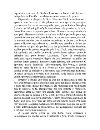 organizada em casa do Senhor Luxmoore - homem de fortuna -,
antigo Juiz de Paz. Os convidados eram em número de quinze.
     Esperando a chegada da Srta. Florence Cook, examinamos o
aposento que devia servir de gabinete escuro e que dava passagem
para o salão. Havia ali uma segunda porta, que o Senhor Dumphey
(redator do “Morning Post”) fechou à chave; ele guardou a chave no
bolso. Em pouco tempo chegou a Srta. Florence, acompanhada por
seus pais; fizeram-na sentar-se em uma cadeira, perto da porta que
comunicava com o salão, e o Senhor Luxmoore amarrou-a, mas não
da mesma maneira que na sessão precedente: a cintura e os braços
estavam ligados separadamente; o cordão que prendia a cintura era
ainda dessa vez passado por baixo de um gancho de cobre fixado no
soalho, perto da cadeira ocupada pela Srta. Cook, que, em seguida,
foi conduzida até o salão; os nós do cordão foram selados, como da
primeira vez, pelo Senhor Luxmoore. Todos os convidados
assistiram àquela operação, depois da qual passamos ao salão. As
cortinas foram cerradas; tomamos lugar defronte, em semicírculo. O
aposento estava iluminado suficientemente. Em breve, a cortina
abriu-se cerca de um pé e a forma de Katie apareceu na porta,
vestida como de ordinário, e sustentou suas conversações habituais.
O cordel que jazia no soalho não se movia. Katie insistiu ainda para
que lhe propusessem perguntas sensatas.
     Externei o desejo que tinha de que ela se aproximasse mais de
nós; que passeasse pelo aposento; que desse um passo apenas, como
o tinha feito nas sessões precedentes; ela respondeu que não poderia
fazê-lo naquela noite. Desapareceu por um instante e reapareceu
segurando entre as mãos um grande jarro japonês que estava no
quarto em que se achava a Srta. Cook, porém à grande distância da
cadeira na qual ela estava amarrada. O jarro foi retirado das mãos de
Katie, que girou três vezes em torno de um mesmo ponto. Por esses
movimentos ela queria evidentemente demonstrar-nos que seu corpo
e mãos estavam livres de obstáculos, e, por conseguinte, que não era
a médium que se nos mostrava.
     A sessão durou cerca de uma hora. Katie apareceu e
desapareceu por muitas vezes. Finalmente a Srta. Cook começou a
 