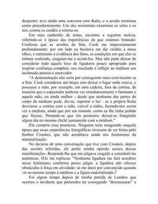 despertar; teve ainda uma conversa com Katie, e a sessão terminou
como precedentemente. Um dos assistentes examinou os selos e os
nós, cortou os cordéis e retirou-os.
     Em meu canhenho de notas, encontro a seguinte noticia,
referindo-se à época das experiências de que estamos tratando:
Confesso que as sessões da Srta. Cook me impressionaram
profundamente: por um lado eu hesitava em dar crédito a meus
olhos, e entretanto a evidência dos fatos, as condições em que eles se
tinham realizado, coagiam-me a aceitá-los. Mas não pude deixar de
considerar todo aquele luxo de ligaduras pouco apropriado para
inspirar confiança completa; seu resultado é infligir ao médium um
incômodo penoso e enervador.
     “A demonstração não seria por conseguinte mais convincente se
a Srta. Cook estendesse um braço sem deixar o lugar onde estava, e
pousasse a mão, por exemplo, em uma cadeira, fora da cortina, de
maneira que o espectador pudesse ver simultaneamente o fantasma e
aquela mão, ou ainda melhor - desde que nenhuma das partes do
corpo da médium pode, diz-se, suportar a luz - se a própria Katie
desviasse a cortina com a mão, visível a todos, fazendo-nos assim
ver a médium, ainda que por um instante, como eu lhe tinha pedido
que fizesse. Pretende-se que ela prometeu deixar-se fotografar
algum dia no mesmo clichê juntamente com a médium.”
     Ela cumpriu essa promessa. Ninguém teria imaginado naquela
época que essas experiências fotográficas tivessem de ser feitas pelo
Senhor Crookes, que não acreditava ainda nos fenômenos da
materialização.
     No decurso de uma conversação que tive com Crookes, depois
das sessões referidas, ele pediu minha opinião acerca dessas
manifestações. Respondi-lhe que me julgava coagido a considerá-las
autênticas. (Ele me replicou: “Nenhuma ligadura me fará acreditar
nesse fenômeno; conforma posso julgar, a ligadura não oferece
obstáculos à força em atividade; só me darei por convencido quando
vir ao mesmo tempo à médium e a figura materializada.)”
     Foi algum tempo depois de minha partida de Londres que
ocorreu o incidente que pretendeu ter conseguido “desmascarar” a
 