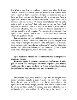 Srta. Cook e que deu em resultado colocá-la nas mãos do Senhor
Crookes. Sabem-se como as coisas se passaram. Um espírita muito
céptico resolveu tirar o assunto a limpo: no momento em que a
forma de Katie saiu de trás da cortina, ele se atirou para frente e
segurou-a... Houve uma confusão completa. Mas o incrédulo se
obstinava em sua opinião: “A figura materializada não era outra
senão a própria médium.” Foi então que os pais da Srta. Cook
dirigiram ao Senhor Crookes a súplica de tomar a filha sob sua
fiscalização absoluta, pois que todas as pessoas queriam ter o
espírito tranqüilo a tal respeito. Por ocasião de minha entrevista
seguinte com o Senhor Crookes, em 1875, ele me mostrou a série de
fotografias que tinha obtido.
     Por conseguinte me é permitido testemunhar, em desacordo com
a afirmação do Senhor Hartmann (pág. 97), que nas fotografias de
Katie King “a aparição ilusória que tinha transfigurado a médium”
foi do mesmo modo “reproduzida na fotografia”, que “as fotografias
obtidas” têm “perfeita semelhança com o fantasma”, que eu próprio,
assim como outras pessoas, vimos por muitas vezes.


    d) O médium e o fantasma são ambos visíveis e fotografados
ao mesmo tempo.
    Passemos agora à quarta categoria de fenômenos, àqueles
que se acham nas condições absolutas impostas pelo Senhor
Hartmann, isto é, que a médium e a forma materializada sejam
fotografadas ao mesmo tempo, em uma mesma chapa.



     Em primeiro lugar, devo mencionar aqui uma das fotografias do
Senhor Crookes, aquela a cujo respeito ele diz: Possuo uma
fotografia na qual a médium e a forma materializada são
reproduzidas ao mesmo tempo, porém Katie está colocada adiante
da cabeça da Srta. Cook.” E verdade que essa fotografia não é
satisfatória; tive oportunidade de vê-Ia no verão passado, em
 
