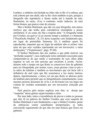 Londres: a médium está deitada no chão; não se lhe vê a cabeça, que
está coberta por um chalé, não se lhe vêem também os pés, porque a
fotografia não reproduziu a forma senão até à metade da saia;
finalmente, no meio, vê-se o contorno, muito indeciso, de uma
forma branca, que parece estar de cócoras.
     Mas o Senhor Hartmann, que não viu essa fotografia, tem outros
motivos que não tenho para considerá-la incompleta e pouco
satisfatória. E eis como ele fala a respeito dela: “A fotografia tirada
por Crookes, na qual se vê ao mesmo tempo a médium e o fantasma
(“Psychische Studien”, II, 21) deixa suspeitar com fundamento que,
em lugar do pretendido fantasma, foi à médium quem foi
reproduzida, enquanto que no lugar da médium não se teriam visto
mais do que seus vestidos repousando em um travesseiro, e meio
disfarçados.” (“Espiritismo)”, págs. 97-98).
     O Senhor Hartmann não nos explica o que pôde motivar sua
“profunda suspeita”; essa explicação seria entretanto necessária para
compreender-se de que modo o testemunho de seus olhos pôde
enganar as sete ou oito pessoas que assistiam à sessão. Assim,
durante todo o tempo em que Katie se conservava fora do gabinete
para ser fotografada, por muitas vezes, essas pessoas viam os pés e
as mãos da médium e também os movimentos que ela fazia sob a
influência do mal estar que lhe ocasionava a luz muito intensa;
depois, repentinamente, a única vez em que Katie se abaixou perto
da médium para permitir que as fotografassem conjuntamente, essas
mesmas pessoas deixaram de vê-la e só divisaram em seu lugar um
volume de vestidos sustentados por um travesseiro colocado por
baixo.
     Será preciso pelo menos explicar esse fato, se deseja que
“suspeitas” desse gênero sejam tomadas a sério.
     Por meu lado, tomo a incumbência de provar a todas as pessoas
que têm fé na palavra do Senhor Crookes que essa suspeita do
Senhor Hartmann é sem fundamento, e que o Senhor Crookes, posto
de sobreaviso contra semelhantes interpretações, se tinha
convencido seguramente de que não era uma boneca que ficava no
gabinete.
 
