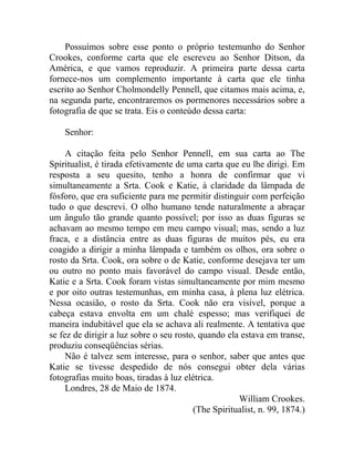 Possuímos sobre esse ponto o próprio testemunho do Senhor
Crookes, conforme carta que ele escreveu ao Senhor Ditson, da
América, e que vamos reproduzir. A primeira parte dessa carta
fornece-nos um complemento importante à carta que ele tinha
escrito ao Senhor Cholmondelly Pennell, que citamos mais acima, e,
na segunda parte, encontraremos os pormenores necessários sobre a
fotografia de que se trata. Eis o conteúdo dessa carta:

    Senhor:

     A citação feita pelo Senhor Pennell, em sua carta ao The
Spiritualist, é tirada efetivamente de uma carta que eu lhe dirigi. Em
resposta a seu quesito, tenho a honra de confirmar que vi
simultaneamente a Srta. Cook e Katie, à claridade da lâmpada de
fósforo, que era suficiente para me permitir distinguir com perfeição
tudo o que descrevi. O olho humano tende naturalmente a abraçar
um ângulo tão grande quanto possível; por isso as duas figuras se
achavam ao mesmo tempo em meu campo visual; mas, sendo a luz
fraca, e a distância entre as duas figuras de muitos pés, eu era
coagido a dirigir a minha lâmpada e também os olhos, ora sobre o
rosto da Srta. Cook, ora sobre o de Katie, conforme desejava ter um
ou outro no ponto mais favorável do campo visual. Desde então,
Katie e a Srta. Cook foram vistas simultaneamente por mim mesmo
e por oito outras testemunhas, em minha casa, à plena luz elétrica.
Nessa ocasião, o rosto da Srta. Cook não era visível, porque a
cabeça estava envolta em um chalé espesso; mas verifiquei de
maneira indubitável que ela se achava ali realmente. A tentativa que
se fez de dirigir a luz sobre o seu rosto, quando ela estava em transe,
produziu conseqüências sérias.
     Não é talvez sem interesse, para o senhor, saber que antes que
Katie se tivesse despedido de nós consegui obter dela várias
fotografias muito boas, tiradas à luz elétrica.
     Londres, 28 de Maio de 1874.
                                                     William Crookes.
                                         (The Spiritualist, n. 99, 1874.)
 