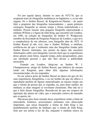 Foi por aquela época, durante os anos de 1872-76, que se
ocuparam mais de fotografias mediúnicas na Inglaterra, e, se me não
engano, foi o Senhor Russel, de Kingston-on-Thames - de quem
falei a propósito das fotografias transcendentes -, quem primeiro
conseguiu fotografar ao mesmo tempo a forma materializada e o
médium. Possuo mesmo uma pequena fotografia representando o
médium William e a figura de John King, que encontrei em Londres,
em 1886, na coleção de fotografias do Senhor H. Wedgwood,
membro da Sociedade de Pesquisas Psíquicas de Londres, e que teve
a complacência de ma oferecer; essa fotografia data de 1872. O
Senhor Russel já não vive; mas o Senhor William, o médium,
certificou-me de que é realmente uma das fotografias tiradas pelo
Senhor Russel; entretanto, nos jornais da época não encontrei
informações sobre essa fotografia; convém dizer que as experiências
desse gênero eram feitos, naquele tempo, pelos pesquisadores, para
sua satisfação pessoal e que não lhes davam a publicidade
necessária.
        Estando em Londres, dirigi-me ao Senhor W. J.
Champernowne, amigo do Senhor Russel, que habitava do mesmo
modo em Kingston, para obter dele algumas informações
circunstanciadas; ele me respondeu:
     Eu me achava perto do Senhor Russel na época em que ele fez
suas experiências fotográficas, e eu me lembro de que ele obteve a
reprodução perfeita de figuras materializadas ao mesmo tempo em
que o retrato da pessoa que se expunha, ou, para dizer melhor, do
médium; as duas imagens se revelaram claramente. Mas não sei o
que é feito dessas fotografias. Recordo-me de que me ocupava da
aquisição das placas de vidro, que o mercador cortava do tamanho
que se queria, etc.
     Não posso pois fazer menção dessa experiência senão a título de
antecedente histórico; acrescentarei entretanto esta observação
importante, que nessa fotografia a forma de John King é um
desdobramento perfeito do médium; que o retrato de John King,
feito por um artista à luz do dia, enquanto o médium estava no
 