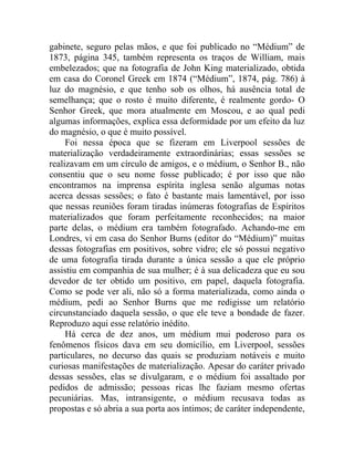 gabinete, seguro pelas mãos, e que foi publicado no “Médium” de
1873, página 345, também representa os traços de William, mais
embelezados; que na fotografia de John King materializado, obtida
em casa do Coronel Greek em 1874 (“Médium”, 1874, pág. 786) à
luz do magnésio, e que tenho sob os olhos, há ausência total de
semelhança; que o rosto é muito diferente, é realmente gordo- O
Senhor Greek, que mora atualmente em Moscou, e ao qual pedi
algumas informações, explica essa deformidade por um efeito da luz
do magnésio, o que é muito possível.
     Foi nessa época que se fizeram em Liverpool sessões de
materialização verdadeiramente extraordinárias; essas sessões se
realizavam em um círculo de amigos, e o médium, o Senhor B., não
consentiu que o seu nome fosse publicado; é por isso que não
encontramos na imprensa espírita inglesa senão algumas notas
acerca dessas sessões; o fato é bastante mais lamentável, por isso
que nessas reuniões foram tiradas inúmeras fotografias de Espíritos
materializados que foram perfeitamente reconhecidos; na maior
parte delas, o médium era também fotografado. Achando-me em
Londres, vi em casa do Senhor Burns (editor do “Médium)” muitas
dessas fotografias em positivos, sobre vidro; ele só possui negativo
de uma fotografia tirada durante a única sessão a que ele próprio
assistiu em companhia de sua mulher; é à sua delicadeza que eu sou
devedor de ter obtido um positivo, em papel, daquela fotografia.
Como se pode ver ali, não só a forma materializada, como ainda o
médium, pedi ao Senhor Burns que me redigisse um relatório
circunstanciado daquela sessão, o que ele teve a bondade de fazer.
Reproduzo aqui esse relatório inédito.
     Há cerca de dez anos, um médium mui poderoso para os
fenômenos físicos dava em seu domicílio, em Liverpool, sessões
particulares, no decurso das quais se produziam notáveis e muito
curiosas manifestações de materialização. Apesar do caráter privado
dessas sessões, elas se divulgaram, e o médium foi assaltado por
pedidos de admissão; pessoas ricas lhe faziam mesmo ofertas
pecuniárias. Mas, intransigente, o médium recusava todas as
propostas e só abria a sua porta aos íntimos; de caráter independente,
 