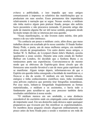 evitava a publicidade, e isso impedia que seus amigos
comunicassem à imprensa os relatórios das manifestações que se
produziam em suas sessões. Esses pormenores têm importância
relativamente à narração que se segue. Nessas sessões, o médium
não tinha motivo algum para praticar fraude, porque não auferia
lucro pecuniário e não procurava nomeada. O presente artigo não
pode de maneira alguma lhe ser útil nesse sentido, porquanto desde
há muito tempo ele não se interessa por essa questão.
     “Essas manifestações, se não tiverem outro mérito, têm pelo
menos o de seu valor intrínseco.
     “Eu conhecia um pouco o médium: creio, além disso, que meus
trabalhos deram em resultado pô-lo nesse caminho. O finado Senhor
Henry Pride, o poeta, um de meus melhores amigos, era membro
desse círculo de pesquisadores. Um outro dentre meus amigos, o
Senhor W. S. Balfour, de Liverpool (Saint John's Market), assistia
igualmente a essas sessões. Durante uma curta estada do Senhor
Balfour em Londres, foi decidido que a Senhora Burns e eu
tomássemos parte nas experiências. Convencionou-se do mesmo
modo que se obtivesse do Espirito-guia desse círculo que ele
fornecesse uma ocasião favorável a um de meus guias espirituais de
se manifestar. Algum tempo depois, informaram-nos de que o
Espírito em questão tinha conseguido a faculdade de manifestar-se, e
fixou-se o dia da sessão. O médium era um homem robusto,
enérgico e tinha conhecimentos científicos reais; tinha inventado
uma pólvora explosiva que permitia tirar fotografias instantâneas.
Por esse meio, tinham-se fotografado freqüentemente as formas
materializadas, o médium e os assistentes, e havia todo o
fundamento para acreditar-se que esse processo também daria
resultados satisfatórios à nossa sessão.
     “O médium morava em um arrabalde, a uma distância
considerável do escritório onde era empregado como administrador
de importante casal. Em seu domicílio nada deixava supor quaisquer
preparativos que tivessem por fim mistificar os experimentadores.
Os membros desse pequeno círculo chegavam ordinariamente um
pouco antes da hora fixada para a sessão e reuniam-se em roda de
 