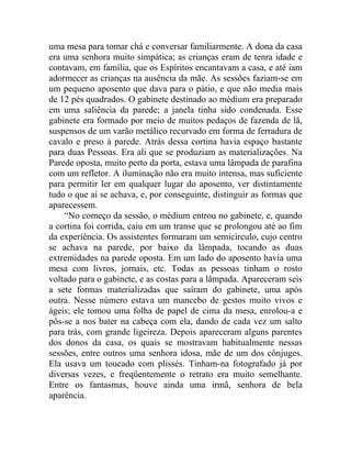 uma mesa para tomar chá e conversar familiarmente. A dona da casa
era uma senhora muito simpática; as crianças eram de tenra idade e
contavam, em família, que os Espíritos encantavam a casa, e até iam
adormecer as crianças na ausência da mãe. As sessões faziam-se em
um pequeno aposento que dava para o pátio, e que não media mais
de 12 pés quadrados. O gabinete destinado ao médium era preparado
em uma saliência da parede; a janela tinha sido condenada. Esse
gabinete era formado por meio de muitos pedaços de fazenda de lã,
suspensos de um varão metálico recurvado em forma de ferradura de
cavalo e preso à parede. Atrás dessa cortina havia espaço bastante
para duas Pessoas. Era ali que se produziam as materializações. Na
Parede oposta, muito perto da porta, estava uma lâmpada de parafina
com um refletor. A iluminação não era muito intensa, mas suficiente
para permitir ler em qualquer lugar do aposento, ver distintamente
tudo o que aí se achava, e, por conseguinte, distinguir as formas que
aparecessem.
    “No começo da sessão, o médium entrou no gabinete, e, quando
a cortina foi corrida, caiu em um transe que se prolongou até ao fim
da experiência. Os assistentes formaram um semicírculo, cujo centro
se achava na parede, por baixo da lâmpada, tocando as duas
extremidades na parede oposta. Em um lado do aposento havia uma
mesa com livros, jornais, etc. Todas as pessoas tinham o rosto
voltado para o gabinete, e as costas para a lâmpada. Apareceram seis
a sete formas materializadas que saíram do gabinete, uma após
outra. Nesse número estava um mancebo de gestos muito vivos e
ágeis; ele tomou uma folha de papel de cima da mesa, enrolou-a e
pôs-se a nos bater na cabeça com ela, dando de cada vez um salto
para trás, com grande ligeireza. Depois apareceram alguns parentes
dos donos da casa, os quais se mostravam habitualmente nessas
sessões, entre outros uma senhora idosa, mãe de um dos cônjuges.
Ela usava um toucado com plissés. Tinham-na fotografado já por
diversas vezes, e freqüentemente o retrato era muito semelhante.
Entre os fantasmas, houve ainda uma irmã, senhora de bela
aparência.
 
