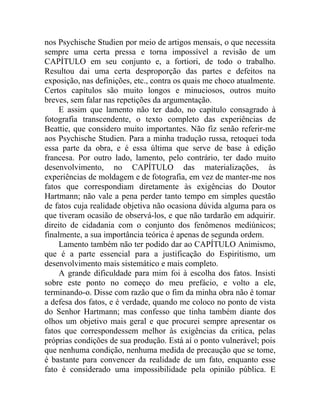 nos Psychische Studien por meio de artigos mensais, o que necessita
sempre uma certa pressa e torna impossível a revisão de um
CAPÍTULO em seu conjunto e, a fortiori, de todo o trabalho.
Resultou dai uma certa desproporção das partes e defeitos na
exposição, nas definições, etc., contra os quais me choco atualmente.
Certos capítulos são muito longos e minuciosos, outros muito
breves, sem falar nas repetições da argumentação.
    E assim que lamento não ter dado, no capítulo consagrado à
fotografia transcendente, o texto completo das experiências de
Beattie, que considero muito importantes. Não fiz senão referir-me
aos Psychische Studien. Para a minha tradução russa, retoquei toda
essa parte da obra, e é essa última que serve de base à edição
francesa. Por outro lado, lamento, pelo contrário, ter dado muito
desenvolvimento, no CAPÍTULO das materializações, às
experiências de moldagem e de fotografia, em vez de manter-me nos
fatos que correspondiam diretamente às exigências do Doutor
Hartmann; não vale a pena perder tanto tempo em simples questão
de fatos cuja realidade objetiva não ocasiona dúvida alguma para os
que tiveram ocasião de observá-los, e que não tardarão em adquirir.
direito de cidadania com o conjunto dos fenômenos mediúnicos;
finalmente, a sua importância teórica é apenas de segunda ordem.
    Lamento também não ter podido dar ao CAPÍTULO Animismo,
que é a parte essencial para a justificação do Espiritismo, um
desenvolvimento mais sistemático e mais completo.
    A grande dificuldade para mim foi à escolha dos fatos. Insisti
sobre este ponto no começo do meu prefácio, e volto a ele,
terminando-o. Disse com razão que o fim da minha obra não é tomar
a defesa dos fatos, e é verdade, quando me coloco no ponto de vista
do Senhor Hartmann; mas confesso que tinha também diante dos
olhos um objetivo mais geral e que procurei sempre apresentar os
fatos que correspondessem melhor às exigências da critica, pelas
próprias condições de sua produção. Está aí o ponto vulnerável; pois
que nenhuma condição, nenhuma medida de precaução que se tome,
é bastante para convencer da realidade de um fato, enquanto esse
fato é considerado uma impossibilidade pela opinião pública. E
 