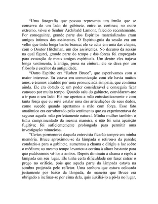 “Uma fotografia que possuo representa um irmão que se
conserva de um lado do gabinete, entre as cortinas; no outro
extremo, vê-se o Senhor Archibald Lamont, falecido recentemente.
Por conseguinte, grande parte dos Espíritos materializados eram
amigos íntimos dos assistentes. O Espirito-guia da sessão era um
velho que tinha longa barba branca; ele se acha em uma das chapas,
com o Doutor Hitchman, um dos assistentes. No decurso da sessão
na qual figurei, grande parte do tempo e das forças foi empregada
para evocação de meus amigos espirituais. Um dentre eles trajava
longa vestimenta, à antiga, presa na cintura; ele se dava por um
filósofo e escritor da antiguidade.
     “Outro Espírito era “Robert Bruce”, que esperávamos com o
maior interesse. Eu estava em comunicação com ele havia muitos
anos, e éramos atraídos por uma pronunciada simpatia, que continua
ainda. Ele era dotado de um poder considerável e conseguia ficar
conosco por muito tempo. Quando saiu do gabinete, convidaram-me
a ir para o seu lado. Ele me apertou a mão entusiasticamente e com
tanta força que eu ouvi estalar uma das articulações de seus dedos,
como sucede quando apertamos a mão com força. Esse fato
anatômico era corroborado pelo sentimento que eu experimentava de
segurar aquela mão perfeitamente natural. Minha mulher também o
tinha cumprimentado da mesma maneira, e não foi uma aparição
fugitiva; foi suficientemente prolongada para permitir uma
investigação minuciosa.
     “Certos pormenores daquela entrevista ficarão sempre em minha
memória. Bruce aproximou-se da lâmpada e retirou-a da parede;
conduziu-a para o gabinete, aumentou a chama e dirigiu a luz sobre
o médium; ao mesmo tempo levantou a cortina à altura bastante para
que pudéssemos vê-los a ambos. Depois diminuiu a chama e repôs a
lâmpada em seu lugar. Ele tinha certa dificuldade em fazer entrar o
prego no orifício, pois que aquela parte da lâmpada estava na
sombra projetada pelo refletor. Uma senhora que estava colocada
justamente por baixo da lâmpada, de maneira que Bruce era
obrigado a inclinar-se por cima dela, quis auxiliá-lo a pô-la no lugar,
 
