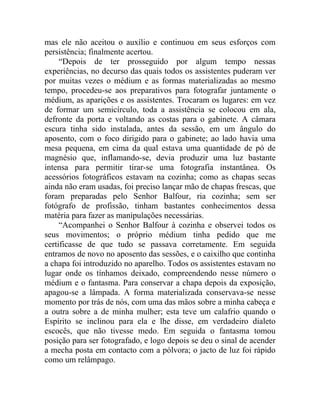 mas ele não aceitou o auxílio e continuou em seus esforços com
persistência; finalmente acertou.
     “Depois de ter prosseguido por algum tempo nessas
experiências, no decurso das quais todos os assistentes puderam ver
por muitas vezes o médium e as formas materializadas ao mesmo
tempo, procedeu-se aos preparativos para fotografar juntamente o
médium, as aparições e os assistentes. Trocaram os lugares: em vez
de formar um semicírculo, toda a assistência se colocou em ala,
defronte da porta e voltando as costas para o gabinete. A câmara
escura tinha sido instalada, antes da sessão, em um ângulo do
aposento, com o foco dirigido para o gabinete; ao lado havia uma
mesa pequena, em cima da qual estava uma quantidade de pó de
magnésio que, inflamando-se, devia produzir uma luz bastante
intensa para permitir tirar-se uma fotografia instantânea. Os
acessórios fotográficos estavam na cozinha; como as chapas secas
ainda não eram usadas, foi preciso lançar mão de chapas frescas, que
foram preparadas pelo Senhor Balfour, ria cozinha; sem ser
fotógrafo de profissão, tinham bastantes conhecimentos dessa
matéria para fazer as manipulações necessárias.
     “Acompanhei o Senhor Balfour à cozinha e observei todos os
seus movimentos; o próprio médium tinha pedido que me
certificasse de que tudo se passava corretamente. Em seguida
entramos de novo no aposento das sessões, e o caixilho que continha
a chapa foi introduzido no aparelho. Todos os assistentes estavam no
lugar onde os tínhamos deixado, compreendendo nesse número o
médium e o fantasma. Para conservar a chapa depois da exposição,
apagou-se a lâmpada. A forma materializada conservava-se nesse
momento por trás de nós, com uma das mãos sobre a minha cabeça e
a outra sobre a de minha mulher; esta teve um calafrio quando o
Espírito se inclinou para ela e lhe disse, em verdadeiro dialeto
escocês, que não tivesse medo. Em seguida o fantasma tomou
posição para ser fotografado, e logo depois se deu o sinal de acender
a mecha posta em contacto com a pólvora; o jacto de luz foi rápido
como um relâmpago.
 