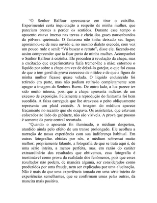 “O Senhor Balfour apressou-se em tirar o caixilho.
Experimentei certa inquietação a respeito de minha mulher, que
pareciam prestes a perder os sentidos. Durante esse tempo o
aposento estava imerso nas trevas e cheio dos gases nauseabundos
da pólvora queimada. O fantasma não tinha deixado seu lugar;
aproximou-se de meu ouvido e, no mesmo dialeto escocês, com voz
um pouco rude e senil: “Vá buscar o retrato”, disse ele, fazendo-me
assim compreender que ia ficar perto de minha mulher. Acompanhei
o Senhor Balfour à cozinha. Ele procedeu à revelação da chapa, mas
a excitação que experimentava fazia tremer-lhe a mão; entornou o
líquido por sobre a chapa em vez de deixá-lo gotejar, o que foi causa
de que o tom geral da prova carecesse de nitidez e de que a figura de
minha mulher ficasse quase velada. O líquido endurecido foi
retirado em parte, mas não podiam retirá-lo completamente sem
apagar a imagem da Senhora Burns. De outro lado, a luz parece ter
sido muito intensa, pois que a chapa apresenta indícios de um
excesso de exposição. Felizmente a reprodução do fantasma foi bem
sucedida. A faixa carregada que lhe atravessa o peito obliquamente
representa um plaid escocês. A imagem do médium aparece
fracamente no recanto que ele ocupava. Os assistentes, que estavam
colocados ao lado do gabinete, não são visíveis. A prova que possuo
é somente da parte central recortada.
     “Quando o aposento foi iluminado, o médium despertou,
aturdido ainda pelo efeito de um transe prolongado. Ele acolheu a
narração de nossa experiência com sua indiferença habitual. Em
outras fotografias obtidas por nós, o médium sobressai muito
melhor; propriamente falando, a fotografia de que se trata aqui é, de
uma série inteira, a menos perfeita, mas, em razão do caráter
extraordinário dos resultados que obtivemos, essa fotografia é
inestimável como prova da realidade dos fenômenos, pois que esses
resultados não podem, de maneira alguma, ser considerados como
produzidos por uma fraude, nem ser explicados por uma alucinação.
Não é mais do que uma experiência tomada em uma série inteira de
experiências semelhantes, que se confirmam umas pelas outras, da
maneira mais positiva.
 