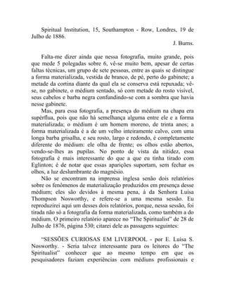 Spiritual Institution, 15, Southampton - Row, Londres, 19 de
Julho de 1886.
                                                        J. Burns.

     Falta-me dizer ainda que nessa fotografia, muito grande, pois
que mede 5 polegadas sobre 6, vê-se muito bem, apesar de certas
faltas técnicas, um grupo de sete pessoas, entre as quais se distingue
a forma materializada, vestida de branco, de pé, perto do gabinete; a
metade da cortina diante da qual ela se conserva está repuxada; vê-
se, no gabinete, o médium sentado, só com metade do rosto visível,
seus cabelos e barba negra confundindo-se com a sombra que havia
nesse gabinete.
     Mas, para essa fotografia, a presença do médium na chapa era
supérflua, pois que não há semelhança alguma entre ele e a forma
materializada; o médium é um homem moreno, de trinta anos; a
forma materializada é a de um velho inteiramente calvo, com uma
longa barba grisalha, e seu rosto, largo e redondo, é completamente
diferente do médium: ele olha de frente; os olhos estão abertos,
vendo-se-lhes as pupilas. No ponto de vista da nitidez, essa
fotografia é mais interessante do que a que eu tinha tirado com
Eglinton; é de notar que essas aparições suportam, sem fechar os
olhos, a luz deslumbrante do magnésio.
     Não se encontram na imprensa inglesa senão dois relatórios
sobre os fenômenos de materialização produzidos em presença desse
médium; eles são devidos à mesma pena, à da Senhora Luísa
Thompson Nosworthy, e refere-se a uma mesma sessão. Eu
reproduzirei aqui um desses dois relatórios, porque, nessa sessão, foi
tirada não só a fotografia da forma materializada, como também a do
médium. O primeiro relatório aparece no “The Spiritualist” de 28 de
Julho de 1876, página 530; citarei dele as passagens seguintes:

    “SESSÕES CURIOSAS EM LIVERPOOL - por E. Luísa S.
Nosworthy. - Seria talvez interessante para os leitores do “The
Spiritualist” conhecer que ao mesmo tempo em que os
pesquisadores faziam experiências com médiuns profissionais e
 