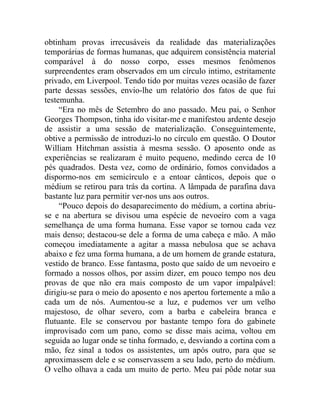 obtinham provas irrecusáveis da realidade das materializações
temporárias de formas humanas, que adquirem consistência material
comparável à do nosso corpo, esses mesmos fenômenos
surpreendentes eram observados em um círculo intimo, estritamente
privado, em Liverpool. Tendo tido por muitas vezes ocasião de fazer
parte dessas sessões, envio-lhe um relatório dos fatos de que fui
testemunha.
     “Era no mês de Setembro do ano passado. Meu pai, o Senhor
Georges Thompson, tinha ido visitar-me e manifestou ardente desejo
de assistir a uma sessão de materialização. Conseguintemente,
obtive a permissão de introduzi-lo no círculo em questão. O Doutor
William Hitchman assistia à mesma sessão. O aposento onde as
experiências se realizaram é muito pequeno, medindo cerca de 10
pés quadrados. Desta vez, como de ordinário, fomos convidados a
dispormo-nos em semicírculo e a entoar cânticos, depois que o
médium se retirou para trás da cortina. A lâmpada de parafina dava
bastante luz para permitir ver-nos uns aos outros.
     “Pouco depois do desaparecimento do médium, a cortina abriu-
se e na abertura se divisou uma espécie de nevoeiro com a vaga
semelhança de uma forma humana. Esse vapor se tornou cada vez
mais denso; destacou-se dele a forma de uma cabeça e mão. A mão
começou imediatamente a agitar a massa nebulosa que se achava
abaixo e fez uma forma humana, a de um homem de grande estatura,
vestido de branco. Esse fantasma, posto que saído de um nevoeiro e
formado a nossos olhos, por assim dizer, em pouco tempo nos deu
provas de que não era mais composto de um vapor impalpável:
dirigiu-se para o meio do aposento e nos apertou fortemente a mão a
cada um de nós. Aumentou-se a luz, e pudemos ver um velho
majestoso, de olhar severo, com a barba e cabeleira branca e
flutuante. Ele se conservou por bastante tempo fora do gabinete
improvisado com um pano, como se disse mais acima, voltou em
seguida ao lugar onde se tinha formado, e, desviando a cortina com a
mão, fez sinal a todos os assistentes, um após outro, para que se
aproximassem dele e se conservassem a seu lado, perto do médium.
O velho olhava a cada um muito de perto. Meu pai pôde notar sua
 