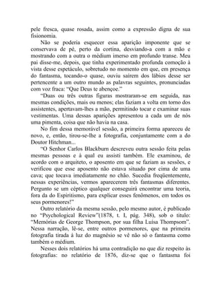 pele fresca, quase rosada, assim como a expressão digna de sua
fisionomia.
     Não se poderia esquecer essa aparição imponente que se
conservava de pé, perto da cortina, desviando-a com a mão e
mostrando com a outra o médium imerso em profundo transe. Meu
pai disse-me, depois, que tinha experimentado profunda comoção à
vista desse espetáculo, sobretudo no momento em que, em presença
do fantasma, tocando-o quase, ouviu saírem dos lábios desse ser
pertencente a um outro mundo as palavras seguintes, pronunciadas
com voz fraca: “Que Deus te abençoe.”
     “Duas ou três outras figuras mostraram-se em seguida, nas
mesmas condições, mais ou menos; elas faziam a volta em torno dos
assistentes, apertavam-lhes a mão, permitindo tocar e examinar suas
vestimentas. Uma dessas aparições apresentou a cada um de nós
uma pimenta, coisa que não havia na casa.
     No fim dessa memorável sessão, a primeira forma apareceu de
novo, e, então, tirou-se-lhe a fotografia, conjuntamente com a do
Doutor Hitchman...
     “O Senhor Carlos Blackburn descreveu outra sessão feita pelas
mesmas pessoas e à qual eu assisti também. Ele examinou, de
acordo com o arquiteto, o aposento em que se faziam as sessões, e
verificou que esse aposento não estava situado por cima de uma
cava; que tocava imediatamente no chão. Sucedia freqüentemente,
nessas experiências, vermos aparecerem três fantasmas diferentes.
Pergunto se um céptico qualquer conseguirá encontrar uma teoria,
fora da do Espiritismo, para explicar esses fenômenos, em todos os
seus pormenores!”
     Outro relatório da mesma sessão, pelo mesmo autor, é publicado
no “Psychological Review”(1878, t. I, pág. 348), sob o titulo:
“Memórias de George Thompson, por sua filha Luísa Thompsom”.
Nessa narração, lê-se, entre outros pormenores, que na primeira
fotografia tirada à luz do magnésio se vê não só o fantasma como
também o médium.
     Nesses dois relatórios há uma contradição no que diz respeito às
fotografias: no relatório de 1876, diz-se que o fantasma foi
 