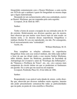fotografado conjuntamente com o Doutor Hitchman; a carta escrita
em 1878 diz que o médium é quem foi fotografado na mesma chapa
que a figura materializada.
    Desejando ter um esclarecimento sobre essa contradição, escrevi
ao Doutor: Hitchman, que me respondeu pela carta seguinte:
    Liverpool, 26 de Abril de 1887.

    Senhor:

    Tenho a honra de acusar a recepção de sua estimada carta de 18
do corrente. Relativamente aos diversos quesitos que ela encerra,
farei observar que por muitas vezes houve mais de uma sessão. na
mesma noite, e no decurso dessas experiências fotográficas o
médium (Senhor B.) era ora reproduzido, ora não. Por conseguinte,
há ali necessariamente uma “contradição”.
    Aceite, etc.
                                          William Hitchman, M. D.

    Para completar as relações referentes às experiências
fotográficas feitas com esse notável médium, não tinha nada melhor
a fazer do que me dirigir ainda a esse mesmo Senhor Hitchman,
sábio distinto, doutor em Medicina, presidente da Sociedade de
Antropologia de Liverpool e autor da “Fisiologia das Inflamações”,
da “Natureza e Profilaxia da Tísica”, etc., etc.; era a pessoa mais
competente do círculo íntimo em que se produziam os fenômenos
em questão. Eis a carta que me escreveu em resposta:
    Liverpool, Pembroke Place 62, 24 de Julho de 1886.

    Senhor:

    Respondendo à sua amável carta datada de ontem, venho dizer-
lhe que, absorvido por diversos trabalhos muito urgentes, lamento
não poder presentemente comunicar-lhe todas as particularidades
que me pede, no ponto de vista científico e filosófico.
 