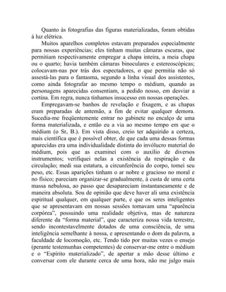 Quanto às fotografias das figuras materializadas, foram obtidas
à luz elétrica.
     Muitos aparelhos completos estavam preparados especialmente
para nossas experiências; eles tinham muitas câmaras escuras, que
permitiam respectivamente empregar a chapa inteira, a meia chapa
ou o quarto; havia também câmaras binoculares e estereoscópicas;
colocavam-nas por trás dos espectadores, o que permitia não só
assestá-las para o fantasma, segundo a linha visual dos assistentes,
como ainda fotografar ao mesmo tempo o médium, quando as
personagens aparecidas consentiam, a pedido nosso, em desviar a
cortina. Em regra, nunca tínhamos insucesso em nossas operações.
     Empregavam-se banhos de revelação e fixagem, e as chapas
eram preparadas de antemão, a fim de evitar qualquer demora.
Sucedia-me freqüentemente entrar no gabinete no encalço de uma
forma materializada, e então eu a via ao mesmo tempo em que o
médium (o Sr, B.). Em vista disso, creio ter adquirido a certeza,
mais científica que é possível obter, de que cada uma dessas formas
aparecidas era uma individualidade distinta do invólucro material do
médium, pois que as examinei com o auxílio de diversos
instrumentos; verifiquei nelas a existência da respiração e da
circulação; medi sua estatura, a circunferência do corpo, tomei seu
peso, etc. Essas aparições tinham o ar nobre e gracioso no moral e
no físico; pareciam organizar-se gradualmente, à custa de uma certa
massa nebulosa, ao passo que desapareciam instantaneamente e de
maneira absoluta. Sou de opinião que deve haver ali uma existência
espiritual qualquer, em qualquer parte, e que os seres inteligentes
que se apresentavam em nossas sessões tomavam uma “aparência
corpórea”, possuindo uma realidade objetiva, mas de natureza
diferente da “forma material”, que caracteriza nossa vida terrestre,
sendo incontestavelmente dotados de uma consciência, de uma
inteligência semelhante à nossa, e apresentando o dom da palavra, a
faculdade de locomoção, etc. Tendo tido por muitas vezes o ensejo
(perante testemunhas competentes) de conservar-me entre o médium
e o “Espírito materializado”, de apertar a mão desse último e
conversar com ele durante cerca de uma hora, não me julgo mais
 