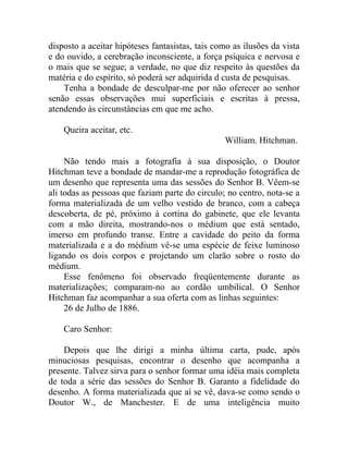 disposto a aceitar hipóteses fantasistas, tais como as ilusões da vista
e do ouvido, a cerebração inconsciente, a força psíquica e nervosa e
o mais que se segue; a verdade, no que diz respeito às questões da
matéria e do espírito, só poderá ser adquirida d custa de pesquisas.
    Tenha a bondade de desculpar-me por não oferecer ao senhor
senão essas observações mui superficiais e escritas à pressa,
atendendo às circunstâncias em que me acho.

    Queira aceitar, etc.
                                                 William. Hitchman.

     Não tendo mais a fotografia à sua disposição, o Doutor
Hitchman teve a bondade de mandar-me a reprodução fotográfica de
um desenho que representa uma das sessões do Senhor B. Vêem-se
ali todas as pessoas que faziam parte do circulo; no centro, nota-se a
forma materializada de um velho vestido de branco, com a cabeça
descoberta, de pé, próximo à cortina do gabinete, que ele levanta
com a mão direita, mostrando-nos o médium que está sentado,
imerso em profundo transe. Entre a cavidade do peito da forma
materializada e a do médium vê-se uma espécie de feixe luminoso
ligando os dois corpos e projetando um clarão sobre o rosto do
médium.
     Esse fenômeno foi observado freqüentemente durante as
materializações; comparam-no ao cordão umbilical. O Senhor
Hitchman faz acompanhar a sua oferta com as linhas seguintes:
     26 de Julho de 1886.

    Caro Senhor:

    Depois que lhe dirigi a minha última carta, pude, após
minuciosas pesquisas, encontrar o desenho que acompanha a
presente. Talvez sirva para o senhor formar uma idéia mais completa
de toda a série das sessões do Senhor B. Garanto a fidelidade do
desenho. A forma materializada que aí se vê, dava-se como sendo o
Doutor W., de Manchester. E de uma inteligência muito
 