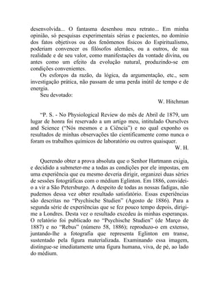desenvolvida... O fantasma desenhou meu retrato... Em minha
opinião, só pesquisas experimentais sérias e pacientes, no domínio
dos fatos objetivos ou dos fenômenos físicos do Espiritualismo,
poderiam convencer os filósofos alemães, ou a outros, de sua
realidade e de seu valor, como manifestações da vontade divina, ou
antes como um efeito da evolução natural, produzindo-se em
condições convenientes.
     Os esforços da razão, da lógica, da argumentação, etc., sem
investigação prática, não passam de uma perda inútil de tempo e de
energia.
     Seu devotado:
                                                      W. Hitchman

    “P. S. - No Physiological Review do mês de Abril de 1879, um
lugar de honra foi reservado a um artigo meu, intitulado Ourselves
and Science (“Nós mesmos e a Ciência”) e no qual exponho os
resultados de minhas observações tão cientificamente como nunca o
foram os trabalhos químicos de laboratório ou outros quaisquer.
                                                              W. H.

     Querendo obter a prova absoluta que o Senhor Hartmann exigia,
e decidido a submeter-me a todas as condições por ele impostas, em
uma experiência que eu mesmo deveria dirigir, organizei duas séries
de sessões fotográficas com o médium Eglinton. Em 1886, convidei-
o a vir a São Petersburgo. A despeito de todas as nossas fadigas, não
pudemos dessa vez obter resultado satisfatório. Essas experiências
são descritas no “Psychische Studien” (Agosto de 1886). Para a
segunda série de experiências que se fez pouco tempo depois, dirigi-
me a Londres. Desta vez o resultado excedeu às minhas esperanças.
O relatório foi publicado no “Psychische Studien” (de Março de
1887) e no “Rebus” (número 58, 1886); reproduzo-o em extenso,
juntando-lhe a fotografia que representa Eglinton em transe,
sustentado pela figura materializada. Examinando essa imagem,
distingue-se imediatamente uma figura humana, viva, de pé, ao lado
do médium.
 