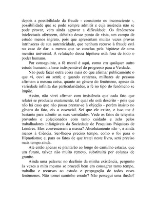 depois a possibilidade da fraude - consciente ou inconsciente -,
possibilidade que se pode sempre admitir e cuja ausência não se
pode provar, vem ainda agravar a dificuldade. Os fenômenos
intelectuais oferecem, debaixo desse ponto de vista, um campo de
estudo menos ingrato, pois que apresentam muitas vezes provas
intrínsecas de sua autenticidade, que nenhum recurso à fraude está
no caso de dar, a menos que se conclua pela hipótese de uma
mentira universal. A refutação dessa hipótese está fora de todo o
poder humano.
     Por conseguinte, a fé moral é aqui, como em qualquer outro
estudo humano, a base indispensável do progresso para a Verdade.
     Não pude fazer outra coisa mais do que afirmar publicamente o
que vi, ouvi ou senti; e quando centenas, milhares de pessoas
afirmam a mesma coisa, quanto ao gênero do fenômeno, apesar da
variedade infinita das particularidades, a fé no tipo do fenômeno se
impõe.
     Assim, não virei afirmar com insistência que cada fato que
relatei se produziu exatamente, tal qual ele está descrito - pois que
não há caso que não possa prestar-se à objeção - porém insisto no
gênero do fato, eis o essencial. Sei que ele existe, e isso me é
bastante para admitir as suas variedades. Vede os fatos de telepatia
provados e colecionados com tanto cuidado e zelo pelos
trabalhadores infatigáveis da Sociedade de Pesquisas Psíquicas de
Londres. Eles convenceram a massa? Absolutamente não -, e ainda
menos à Ciência. Ser-lhes-á preciso tempo, como o foi para o
Hipnotismo; e, para os fatos de que tratei neste livro, será preciso
mais tempo ainda.
     Até então apenas se plantarão ao longo do caminho estacas, que
um futuro, talvez não muito remoto, substituirá por colunas de
granito.
     Ainda uma palavra: no declínio da minha existência, pergunto
às vezes a mim mesmo se procedi bem em consagrar tanto tempo,
trabalho e recursos ao estudo e propagação de todos esses
fenômenos. Não tomei caminho errado? Não persegui uma ilusão?
 