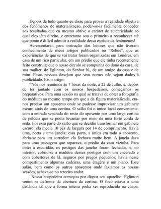 Depois de tudo quanto eu disse para provar a realidade objetiva
dos fenômenos de materialização, poder-se-ia facilmente conceder
aos resultados que eu mesmo obtive o caráter de autenticidade ao
qual eles têm direito, e entretanto sou o primeiro a reconhecer até
que ponto é difícil admitir a realidade dessa espécie de fenômenos!
     Acrescentarei, para instrução dos leitores que não tiveram
conhecimento de meus artigos publicados no “Rebus”, que as
experiências de que se vai tratar foram organizadas em Londres, em
casa de um rico particular, em um prédio que ele tinha recentemente
feito construir; que o nosso círculo se compunha do dono da casa, de
sua mulher, de Eglinton, do Senhor N., de um amigo da casa e de
mim. Essas pessoas desejam que seus nomes não sejam dados à
publicidade. Eis o artigo:
     “Nós nos reunimos às 7 horas da noite, a 22 de Julho, e, depois
de ter jantado com os nossos hospedeiros, começamos os
preparativos. Para uma sessão na qual se tratava de obter a fotografia
do médium ao mesmo tempo em que a da figura materializada, era-
nos preciso um aposento onde se pudesse improvisar um gabinete
escuro atrás de uma cortina. O salão foi o único local conveniente,
com a entrada separada do resto do aposento por uma larga cortina
de pelúcia que se podia levantar por meio de uma forte corda de
seda. Foi essa parte do salão que se decidiu transformar em gabinete
escuro: ela media 10 pés de largura por 14 de comprimento. Havia
uma, porta e uma janela; essa porta, a única em todo o aposento,
abria-se para um corredor: ela fechava muito bem. A janela dava
para uma passagem que separava, o prédio da casa vizinha. Para
obter a escuridão, os postigos das janelas foram fechados, e, no
interior, cobriu-se a madeira desses postigos com um encerado e
com cobertores de lã, seguros por pregos pequenos; havia nesse
compartimento algumas cadeiras, uma étagère e um piano. Esse
salão, bem como os outros aposentos onde fazíamos as nossas
sessões, achava-se no terceiro andar.
     “Nosso hospedeiro começou por dispor seu aparelho; Eglinton
sentou-se defronte da abertura da cortina. O foco estava a uma
distância tal que a forma inteira podia ser reproduzida na chapa.
 