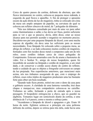 Cerca de quatro passos da cortina, defronte da abertura, que não
ficava inteiramente no centro, colocou-se pequena mesa redonda, à
esquerda da qual ficava o aparelho. A fim de proteger o aposento
escuro da ação direta da luz do magnésio, tinha-se colocado em cima
da mesa um amplo anteparo de papelão, na curvatura do qual se
colocou um refletor côncavo de metal, de 7 polegadas de diâmetro.
     “Nós nos tínhamos consultado por mais de uma vez para saber
como iluminaríamos o salão; a luz devia ser fraca, porém suficiente
para se ver o que se passava; devia, além disso, estar ao nosso
alcance para nos permitir acender o magnésio no momento preciso.
Decidimo-nos por uma pequena lâmpada de álcool, com uma mecha
espessa de algodão; ela dava uma luz suficiente para as nossas
necessidades. Essa lâmpada foi colocada sobre a pequena mesa, ao
abrigo do refletor, e ao lado colocamos muitos cordões de magnésio,
formados com fios tecidos desse metal e compostos cada um de três
rolos; esses cordões tinham cerca de cinco polegadas de
Comprimento. Estavam amarrados com fio de arame a bastonetes de
vidro. Foi o Senhor N., amigo do nosso hospedeiro, quem foi
incumbido de acender na lâmpada o cordão de magnésio, a um sinal
dado, e de conservar o cordão aceso diante do centro do refletor,
tendo o cuidado de que os objetos a fotografar estivessem no campo
da luz projetada. Nas experiências anteriores, que mencionei mais
acima, nós nos tínhamos assegurado de que, com o emprego do
refletor, esses rolos triplos de magnésio produziam uma luz bastante
forte para obter um bom resultado.
     “Quando tudo ficou pronto, retirei-me com o dono da casa para
o gabinete escuro. A claridade de uma lanterna vermelha, tirei duas
chapas e marquei-as; meu companheiro colocou-as no caixilho.
Voltamos ao salão, fechando a porta de entrada após a nossa
passagem. O hospedeiro entregou-me a chave, que eu guardei na
algibeira. Tomamos lugar em semicírculo diante da cortina, a uma
distância de 5 a 6 passos, como o mostra o esboço junto.
     “Acendemos a lâmpada de álcool e apagamos o gás. Eram 10
horas da noite. Eglinton sentou-se a princípio em uma poltrona
defronte da cortina, depois se retirou para trás dela, onde havia uma
 