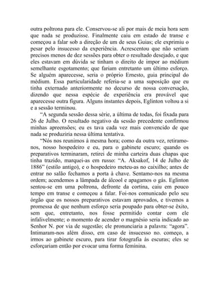 outra poltrona para ele. Conservou-se ali por mais de meia hora sem
que nada se produzisse. Finalmente caiu em estado de transe e
começou a falar sob a direção de um de seus Guias; ele exprimiu o
pesar pelo insucesso da experiência. Acrescentou que não seriam
precisos menos de dez sessões para obter o resultado desejado, e que
eles estavam em dúvida se tinham o direito de impor ao médium
semelhante esgotamento; que fariam entretanto um último esforço.
Se alguém aparecesse, seria o próprio Ernesto, guia principal do
médium. Essa particularidade referia-se a uma suposição que eu
tinha externado anteriormente no decurso de nossa conversação,
dizendo que nessa espécie de experiência era provável que
aparecesse outra figura. Alguns instantes depois, Eglinton voltou a si
e a sessão terminou.
     “A segunda sessão dessa série, a última de todas, foi fixada para
26 de Julho. O resultado negativo da sessão precedente confirmou
minhas apreensões; eu es tava cada vez mais convencido de que
nada se produziria nessa última tentativa.
     “Nós nos reunimos à mesma hora; como da outra vez, retiramo-
nos, nosso hospedeiro e eu, para o gabinete escuro; quando os
preparativos terminaram, retirei de minha carteira duas chapas que
tinha trazido, marquei-as em russo: “A. Aksakof, 14 de Julho de
1886” (estilo antigo), e o hospedeiro meteu-as no caixilho; antes de
entrar no salão fechamos a porta à chave. Sentamo-nos na mesma
ordem; acendemos a lâmpada de álcool e apagamos o gás. Eglinton
sentou-se em uma poltrona, defronte da cortina, caiu em pouco
tempo em transe e começou a falar. Foi-nos comunicado pelo seu
órgão que os nossos preparativos estavam aprovados, e tivemos a
promessa de que nenhum esforço seria poupado para obter-se êxito,
sem que, entretanto, nos fosse permitido contar com ele
infalivelmente; o momento de acender o magnésio seria indicado ao
Senhor N. por via de sugestão; ele pronunciaria a palavra: “agora”.
Intimaram-nos além disso, em caso de insucesso no. começo, a
irmos ao gabinete escuro, para tirar fotografia às escuras; eles se
esforçariam então por evocar uma forma feminina.
 