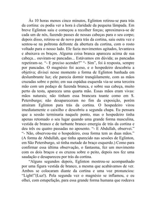 Às 10 horas menos cinco minutos, Eglinton retirou-se para trás
da cortina: eu podia ver a hora à claridade da pequena lâmpada. Em
breve Eglinton saiu e começou a recolher forças; aproximava-se de
cada um de nós, fazendo passes de nossas cabeças para o seu corpo;
depois disso, retirou-se de novo para trás da cortina, saiu outra vez e
sentou-se na poltrona defronte da abertura da cortina, com o rosto
voltado para o nosso lado. Ele fazia movimentos agitados, levantava
e abaixava os braços. Alguma coisa branca apareceu acima de sua
cabeça... ouviram-se pancadas... Estávamos em dúvida; as pancadas
repetiram-se. “- E preciso acender?” “- Sim”, foi à resposta, sempre
por pancadas. O magnésio foi aceso, e o hospedeiro descobriu a
objetiva; divisei nesse momento a forma de Eglinton banhada em
deslumbrante luz; ele parecia dormir tranqüilamente, com as mãos
cruzadas sobre o peito; em sua espádua esquerda via-se uma terceira
mão com um pedaço de fazenda branca, e sobre sua cabeça, muito
perto da testa, apareceu uma quarta mão. Essas mãos eram vivas:
mãos naturais; não tinham essa brancura toante como em S.
Petersburgo; não desapareceram no fim da exposição, porém
atraíram Eglinton para trás da cortina. O hospedeiro virou
imediatamente o caixilho e descobriu a segunda chapa. Eu pensara
que a sessão terminaria naquele ponto, mas o hospedeiro tinha
apenas retomado o seu lugar quando uma grande forma masculina,
vestida de branco e de turbante branco emergiu de trás da cortina e
deu três ou quatro passadas no aposento. “- E Abdullah, observei.”
“- Não, observou-me o hospedeiro, essa forma tem as duas mãos.”
(A forma de Abdullah, que tinha aparecido nas sessões de Eglinton,
em São Petersburgo, só tinha metade do braço esquerdo.) Como para
confirmar essa última observação, o fantasma, fez um movimento
com os dois braços e os cruzou sobre o peito, depois nos fez uma
saudação e desapareceu por trás da cortina.
     “Alguns segundos depois, Eglinton mostrou-se acompanhado
por uma figura vestida de branco, a mesma que acabávamos de ver.
Ambos se colocaram diante da cortina e uma voz pronunciou:
“Light!”(Luz!). Pela segunda vez o magnésio se inflamou, e eu
olhei, com estupefação, para essa grande forma humana que rodeava
 
