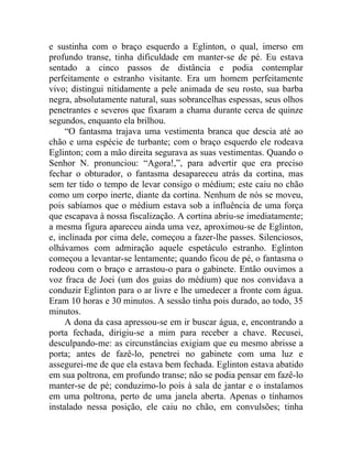 e sustinha com o braço esquerdo a Eglinton, o qual, imerso em
profundo transe, tinha dificuldade em manter-se de pé. Eu estava
sentado a cinco passos de distância e podia contemplar
perfeitamente o estranho visitante. Era um homem perfeitamente
vivo; distingui nitidamente a pele animada de seu rosto, sua barba
negra, absolutamente natural, suas sobrancelhas espessas, seus olhos
penetrantes e severos que fixaram a chama durante cerca de quinze
segundos, enquanto ela brilhou.
     “O fantasma trajava uma vestimenta branca que descia até ao
chão e uma espécie de turbante; com o braço esquerdo ele rodeava
Eglinton; com a mão direita segurava as suas vestimentas. Quando o
Senhor N. pronunciou: “Agora!,”, para advertir que era preciso
fechar o obturador, o fantasma desapareceu atrás da cortina, mas
sem ter tido o tempo de levar consigo o médium; este caiu no chão
como um corpo inerte, diante da cortina. Nenhum de nós se moveu,
pois sabíamos que o médium estava sob a influência de uma força
que escapava à nossa fiscalização. A cortina abriu-se imediatamente;
a mesma figura apareceu ainda uma vez, aproximou-se de Eglinton,
e, inclinada por cima dele, começou a fazer-lhe passes. Silenciosos,
olhávamos com admiração aquele espetáculo estranho. Eglinton
começou a levantar-se lentamente; quando ficou de pé, o fantasma o
rodeou com o braço e arrastou-o para o gabinete. Então ouvimos a
voz fraca de Joei (um dos guias do médium) que nos convidava a
conduzir Eglinton para o ar livre e lhe umedecer a fronte com água.
Eram 10 horas e 30 minutos. A sessão tinha pois durado, ao todo, 35
minutos.
     A dona da casa apressou-se em ir buscar água, e, encontrando a
porta fechada, dirigiu-se a mim para receber a chave. Recusei,
desculpando-me: as circunstâncias exigiam que eu mesmo abrisse a
porta; antes de fazê-lo, penetrei no gabinete com uma luz e
assegurei-me de que ela estava bem fechada. Eglinton estava abatido
em sua poltrona, em profundo transe; não se podia pensar em fazê-lo
manter-se de pé; conduzimo-lo pois à sala de jantar e o instalamos
em uma poltrona, perto de uma janela aberta. Apenas o tínhamos
instalado nessa posição, ele caiu no chão, em convulsões; tinha
 