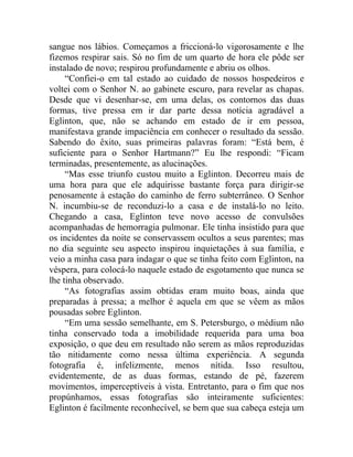 sangue nos lábios. Começamos a friccioná-lo vigorosamente e lhe
fizemos respirar sais. Só no fim de um quarto de hora ele pôde ser
instalado de novo; respirou profundamente e abriu os olhos.
     “Confiei-o em tal estado ao cuidado de nossos hospedeiros e
voltei com o Senhor N. ao gabinete escuro, para revelar as chapas.
Desde que vi desenhar-se, em uma delas, os contornos das duas
formas, tive pressa em ir dar parte dessa notícia agradável a
Eglinton, que, não se achando em estado de ir em pessoa,
manifestava grande impaciência em conhecer o resultado da sessão.
Sabendo do êxito, suas primeiras palavras foram: “Está bem, é
suficiente para o Senhor Hartmann?” Eu lhe respondi: “Ficam
terminadas, presentemente, as alucinações.
     “Mas esse triunfo custou muito a Eglinton. Decorreu mais de
uma hora para que ele adquirisse bastante força para dirigir-se
penosamente à estação do caminho de ferro subterrâneo. O Senhor
N. incumbiu-se de reconduzi-lo a casa e de instalá-lo no leito.
Chegando a casa, Eglinton teve novo acesso de convulsões
acompanhadas de hemorragia pulmonar. Ele tinha insistido para que
os incidentes da noite se conservassem ocultos a seus parentes; mas
no dia seguinte seu aspecto inspirou inquietações à sua família, e
veio a minha casa para indagar o que se tinha feito com Eglinton, na
véspera, para colocá-lo naquele estado de esgotamento que nunca se
lhe tinha observado.
     “As fotografias assim obtidas eram muito boas, ainda que
preparadas à pressa; a melhor é aquela em que se vêem as mãos
pousadas sobre Eglinton.
     “Em uma sessão semelhante, em S. Petersburgo, o médium não
tinha conservado toda a imobilidade requerida para uma boa
exposição, o que deu em resultado não serem as mãos reproduzidas
tão nitidamente como nessa última experiência. A segunda
fotografia é, infelizmente, menos nítida. Isso resultou,
evidentemente, de as duas formas, estando de pé, fazerem
movimentos, imperceptíveis à vista. Entretanto, para o fim que nos
propúnhamos, essas fotografias são inteiramente suficientes:
Eglinton é facilmente reconhecível, se bem que sua cabeça esteja um
 