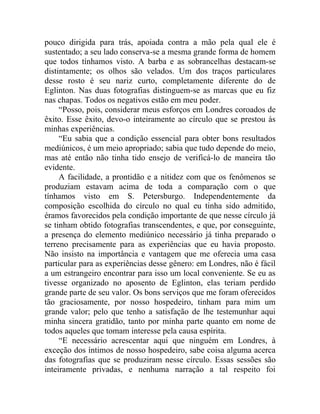 pouco dirigida para trás, apoiada contra a mão pela qual ele é
sustentado; a seu lado conserva-se a mesma grande forma de homem
que todos tínhamos visto. A barba e as sobrancelhas destacam-se
distintamente; os olhos são velados. Um dos traços particulares
desse rosto é seu nariz curto, completamente diferente do de
Eglinton. Nas duas fotografias distinguem-se as marcas que eu fiz
nas chapas. Todos os negativos estão em meu poder.
     “Posso, pois, considerar meus esforços em Londres coroados de
êxito. Esse êxito, devo-o inteiramente ao círculo que se prestou às
minhas experiências.
     “Eu sabia que a condição essencial para obter bons resultados
mediúnicos, é um meio apropriado; sabia que tudo depende do meio,
mas até então não tinha tido ensejo de verificá-lo de maneira tão
evidente.
     A facilidade, a prontidão e a nitidez com que os fenômenos se
produziam estavam acima de toda a comparação com o que
tínhamos visto em S. Petersburgo. Independentemente da
composição escolhida do círculo no qual eu tinha sido admitido,
éramos favorecidos pela condição importante de que nesse círculo já
se tinham obtido fotografias transcendentes, e que, por conseguinte,
a presença do elemento mediúnico necessário já tinha preparado o
terreno precisamente para as experiências que eu havia proposto.
Não insisto na importância e vantagem que me oferecia uma casa
particular para as experiências desse gênero: em Londres, não é fácil
a um estrangeiro encontrar para isso um local conveniente. Se eu as
tivesse organizado no aposento de Eglinton, elas teriam perdido
grande parte de seu valor. Os bons serviços que me foram oferecidos
tão graciosamente, por nosso hospedeiro, tinham para mim um
grande valor; pelo que tenho a satisfação de lhe testemunhar aqui
minha sincera gratidão, tanto por minha parte quanto em nome de
todos aqueles que tomam interesse pela causa espírita.
     “E necessário acrescentar aqui que ninguém em Londres, à
exceção dos íntimos de nosso hospedeiro, sabe coisa alguma acerca
das fotografias que se produziram nesse círculo. Essas sessões são
inteiramente privadas, e nenhuma narração a tal respeito foi
 
