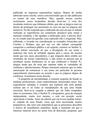publicada na imprensa espiritualista inglesa. Depois de minha
admissão nesse círculo, estava convencionado que eu não publicaria
os nomes de seus membros. Mas, quando nossas sessões
terminaram, nosso hospedeiro decidiu dizer-me. à vista dos
resultados notáveis que tínhamos obtido, que não se julgava mais no
direito de prolongar seu anonimato no caso em que eu julgasse útil
nomeá-lo. Eu lhe respondi que a indicação da casa em que se tinham
realizado as experiências era certamente desejável para tornar a
narração completa, e lhe agradeci a dedicação; pois, é preciso dizê-
lo, no estado atual da questão, essa expressão não é exagerada. Mas,
refletindo, e levando em consideração os exemplos fornecidos por
Crookes e Wallace, que por sua vez não tinham conseguido
conquistar a confiança pública a tal respeito, externei ao Senhor X.
minha intima convicção de que a divulgação de seu nome e
endereço não seria de utilidade alguma para a causa, do mesmo
modo que nos casos precedentes, e que ninguém daria crédito aos
resultados de nossas experiências, a não serem as pessoas que já
acreditam nesses fenômenos ou as que conhecem o Senhor X.;
aleguei ainda que ele teria que suportar todas as variedades de
zombaria e aborrecimentos. Propus entretanto anunciar que eu tinha
autorização de comunicar o seu nome em particular às pessoas
especialmente interessadas no assunto e que eu julgasse dignas de
confiança. Assentamos nessa decisão.
     “A propósito de incredulidade, é costume suspeitar de fraude os
médiuns profissionais, como materialmente interessados nisso. Nas
experiências relatadas é evidente que Eglinton não teria podido
realizar por si só todas as manipulações de que uma fraude
necessita; ficar-se-ia coagido a admitir que ele tinha compadres
entre os assistentes. Ora, o Senhor X. o hospedeiro, goza de situação
independente, muito rico mesmo, e está em posição social
equivalente à minha. Antes de admitir que ele tivesse podido tornar-
se culpado de uma fraude, coisa que teria necessitado muitos
preparativos, não seria sem importância que se procurasse descobrir
o motivo de semelhantes manobras: desde o momento em que o
interesse material deve ser posto fora de discussão, pergunto: que
 